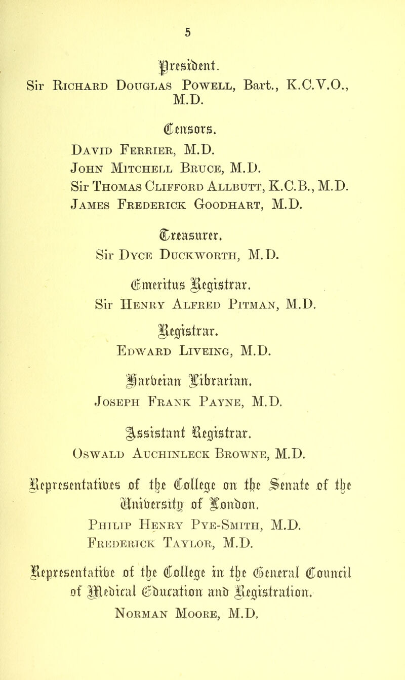 Sir Richard Douglas Powell, Bart., K.C.V.O., M.D. (tmBOXB. David Ferrier, M.D. John Mitchell Bruce, M.D. Sir Thomas Clifford Allbutt, K.C.B., M.D. James Frederick Goodhart, M.D. Cteasnrer. Sir Dyce Duckworth, M.D. (Bmxxtm Registrar. Sir Henry Alfred Pitman, M.D, Registrar. Edward Liveing, M.D. partoian librarian, Joseph Frank Payne, M.D. Assistant Registrar. Oswald Aucfiinleck Browne, M.D. Representation of tin College on tin Senate of fbc Ctnifrersitg of iTonboiu Philip Henry Pye-Smith, M.D. Frederick Taylor, M.D. Representative of tlje College in tbe General Council of JJfeliiral Cimxation anO ^Registration. Norman Moore, M.D,