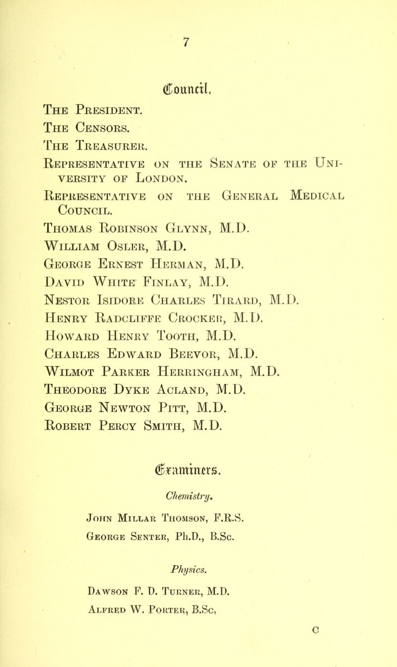 Cmmril, The President. The Censors. The Treasurer. Representative on the Senate oe the Uni- versity of London. Representative on the General Medical Council. Thomas Robinson Glynn, M.D. William Osler, M.D. George Ernest Herman, M.D. David White Finlay, M.D. Nestor Isidore Charles Tirard, M.D. Henry Radcliffe Crocker, M.D, Howard Henry Tooth, M.D. Charles Edward Beevor, M.D. Wilmot Parker Herringham, M.D. Theodore Dyke Acland, M.D. George Newton Pitt, M.D. Robert Percy Smith, M.D. ) featniims. Chemistry. John Millar Thomson, F.R.S. George Senter, Pli.D., B.Sc. Physics. Dawson F. D. Turner, M.D. Alfred W. Porter, B.Sc, C