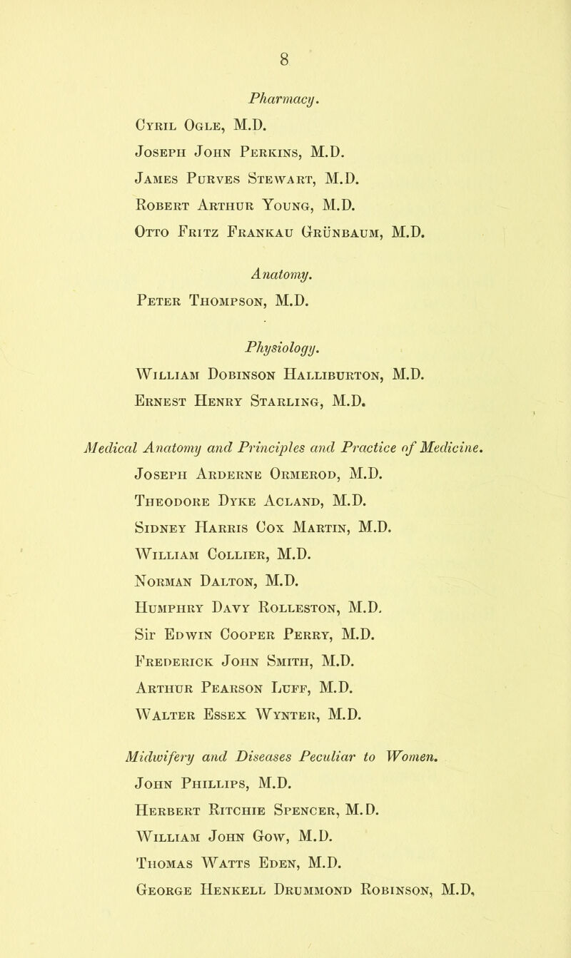 Pharmacy. Cyril Ogle, M.D. Joseph John Perkins, M.D. James Purves Stewart, M.D. Robert Arthur Young, M.D. Otto Fritz Frankau Grunbaum, M.D. Anatomy. Peter Thompson, M.D. Physiology. William Dobinson Halliburton, M.D. Ernest Henry Starling, M.D, Medical Anatomy and Principles and Practice of Medicine. Joseph Arderne Ormerod, M.D. Theodore Dyke Acland, M.D. Sidney Harris Cox Martin, M.D. William Collier, M.D. Norman Dalton, M.D. Humphry Dayy Rolleston, M.D. Sir Edwin Cooper Perry, M.D. Frederick John Smith, M.D. Arthur Pearson Luff, M.D. Walter Essex Wynter, M.D. Midwifery and Diseases Peculiar to Women. John Phillips, M.D. Herbert Ritchie Spencer, M.D. William John Gow, M.D. Thomas Watts Eden, M.D. George Henkell Drummond Robinson, M.D,