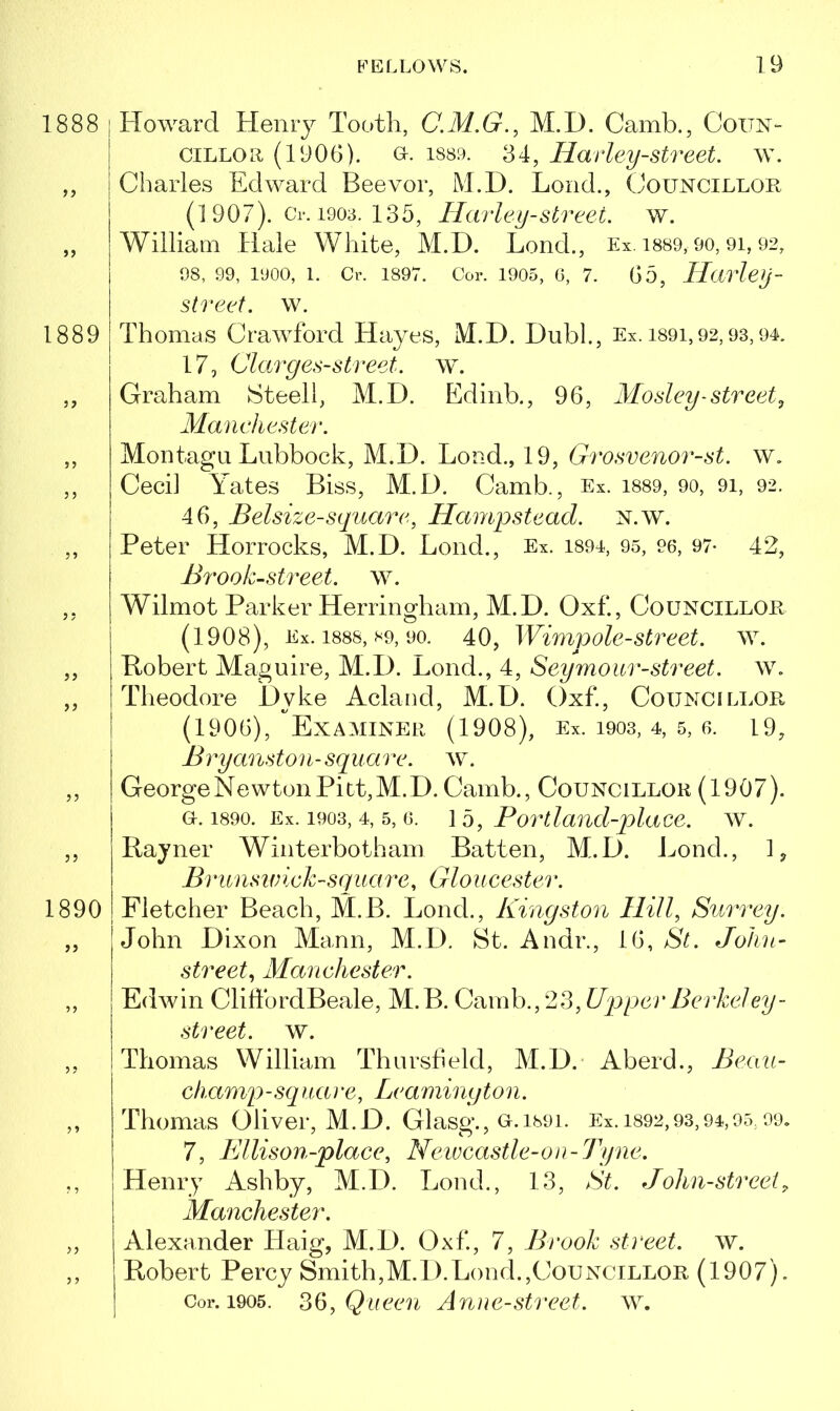 1888 | Howard Henry Tooth, M.I). Camb., Coun- cillor (1906). Gr. 1889. 34, Harley-street, w. ,, Charles Edward Beevor, M.D. Loud., Councillor (1 907). Cr. 1903. 135, Hurley-street, w. ,, William Hale White, M.D. Lend., Ex. 1889,90,9i, 92, 98, 99, 1900, 1. Cr. 1897. Cor. 1905, 6, 7. 65, Harley - street. w. 1889 Thomas Crawford Hayes, M.D. Dubl., Ex. 1891,92,93,94. 17, Clarges-street, w. ,, Graham Steel!, M.D. Edinb., 96, Mosley-street, Manchester. ,, Montagu Lubbock, M.D. Load., 19, Grosvenor-st. w. ,, Cecil Yates Biss, M.D. Camb., Ex. 1889, 90, 91, 92. 46, Belsize-square, Hampstead. N.w. ,, Peter Horrocks, M.D. Lone!., Ex. 1894, 95, 96, 97- 42, Brook-street, w. ,, Wilmot Parker Herringham, M.D. Oxf., Councillor (1908), Ex. 1888, *9, 90. 40, Wimp ole-street, w. „ Robert Maguire, M.D. Bond., 4, Seymour-street, w. ,, Theodore Dyke Acland, M.D. Oxf., Councillor (1906), Examiner (1908), Ex. 1903, 4, 5, 6. L9, Bryanston-square, w. ,, George Newton Pitt, M.D. Camb., Councillor (1907). a.1890. Ex. 1903, 4, 5, g. 15, Bortland-place. w. ,, Rayner Winterbotham Batten, M.D. Bond., 1, Brunswick-square, Gloucester. 1890 Fletcher Beach, M.B. Lond., Kingston Hill, Surrey. „ John Dixon Mann, M.D. St. Andr., 16, St. John- street, Manchester. „ Edwin ClihbrclBeale, M.B. Camb.,23, Upper Berkeley- street. w. „ Thomas William Thursfield, M.D. Aberd., Beau- champ -sq uai *e, Leamington. ,, Thomas Oliver, M.D. Glasg., o.ihoi. Ex. 1892,93,94,95,99. 7, Ellison-place, Newcastle-on-Tyne. ,, Henry Ashby, M.D. Bond., 13, St. John-street9 Manchester. ,, Alexander Haig, M.D. Oxf, 7, Brook street, w. ,, Robert Percy Smith,M.D.Bond.,Councillor (1907). Cor. 1905. 36, Queen Anne-street. w.