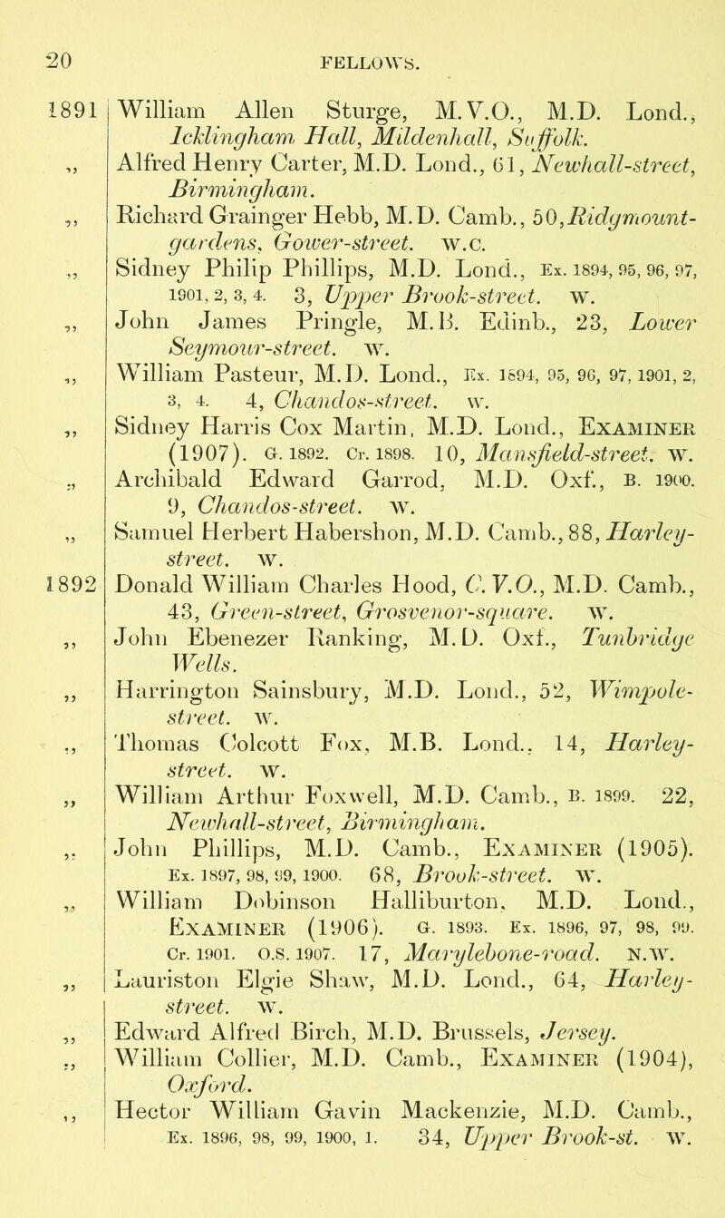 1891 1892 95 95 55 1 5 William Allen St urge, M.V.Q., M.D. LoncL, leklingham Hall, Mildenhall, Suffolk. Alfred Henry Carter, M.D. Lond., 61, Newhall-street, Birmingham. Richard Grainger Hebb, M.D. Camb., hO,Ridgmount- gardens, Gower-street, w.c. Sidney Philip Phillips, M.D. Lond., Ex. 1894, 95, 96, 97, isoi, 2, 3, 4. 3, Upper Brook-street, w. John James Pringle, M. P. Edinb., 23, Lower Seymour-street, w. William Pasteur, M.D. Lond., Ex. 1694, 95, 96, 97,1901,2, 3, 4. 4, Chandos-street. w. Sidney Harris Cox Martin, M.D. Lond., Examiner (1907). o.i892. Cr. 1898. 10, Mansjleld-street. w. Archibald Edward Garrod, M.D. Oxf, b. 1900. 9, Chandos-street. w. Samuel Herbert Habershon, M.D. Camb., 88, Harley- street, w. Donald William Charles Hood, C.V.O., M.D. Camb., 43, Green-street, Grosvenor-square. w. John Ebenezer Ranking, M.D. Oxf., Tunbridge Wells. Harrington Sainsbury, M.D. Lond., 52, Wimp ole- street. w. Thomas Colcott Fox, M.B. Lond., 14, Harley - street, w. William Arthur Fox well, M.D. Camb., b. 1899. 22, Newhall-street, Birmingh am. John Phillips, M.D. Camb., Examiner (1905). Ex. 1897, 98, 99,1900. 68, Brook-street, w. William Dobinson Halliburton, M.D. Lond., Examiner (1906). o. 1893. Ex. 1896, 97, 98, 99. Cr. 1901. o.s. 1907. 17, Marylebone-Toad. n.w. Lauriston Elgie Shaw, M.D. Lond., 64, Harley- street, w. Edward Alfred Birch, M.D. Brussels, Jersey. William Collier, M.D. Camb., Examiner (1904), Oxford. Hector William Gavin Mackenzie, M.D. Camb., Ex. 1896, 98, 99, 1900, i. 34, Upper Brook-st. w.