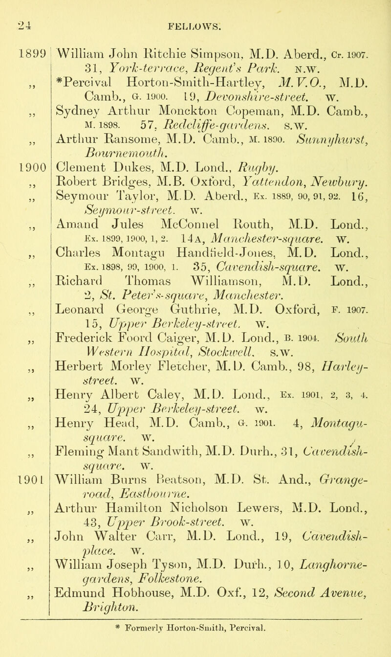 1899 1900 3 5 35 53 3 3 190 L 33 33 5 5 35 William John Ritchie Simpson, M.D. Aberd., Cr. 1907. 31, York-terrace, Regent's Park. n.w. *Percival Horton-Smith-Hartley, M.V.O., M.D. Camb., o. i9oo. 19, Devonshire-street, w. Sydney Arthur Monckton Copeman, M.D. Camb., m. 1898. 57, Redcliffe-gardens. s.w. Arthur Ransome, M.D. Camb., m. i89o. Sunnyhurst, Bournemouth. Clement Dukes, M.D. Lond., Rugby. Robert Bridges, M.B. Oxford, Yattendon, Newbury. Seymour Taylor, M.D. Aberd., Ex. 1889, 90, 9i, 92. 16, Seymour-street, w. Amand Jules McConnel Routh, M.D. Lond., Ex. 1899, ]900, i, 2. 14 a, Manchester-square, w. Ch arles Montagu Handheld- Jones. M.D. Lond., Ex. 1898, 99, 1900, i. 35, Cavendish-square, w. Richard Thomas Williamson, M.D. Lond., 2, St. Peter’s-square, Manchester. Leonard George Guthrie, M.D. Oxford, e. 1907. 15, Upper Berkeley-street, w. Frederick Foord Caiger, M.D. Lond., b. 1904. South Western Hospital, StockwelL s.w. Herbert Morley Flercher, M.D. Camb., 98, Harley- street. w. Henry Albert Caley, M.D. Lonch, Ex. 1901, 2, 3, 4. 24, Upper Berkeley-street, w. Henry Head, M.D. Camb., u. 1901. 4, Montagu- square. w. Fleming Mant Sandwith, M.D. Durh., 31, Cavendish- square. w. William Burns Beatson, M.D. St. And., Grange- road, Eastbourne. Arthur Hamilton Nicholson Lewers, M.D. Lonch, 43, Upper Brook-street, w. John Walter Carr, M.D. Lond., 19, Cavendish- place. w. William Joseph Tyson, M.D. Durh., 10, Langhorne- gardens, Folkestone. Edmund Hobhouse, M.D. Oxf., 12, Second Avenue, Brighton. # Formerly Horton-Smith, Percival.