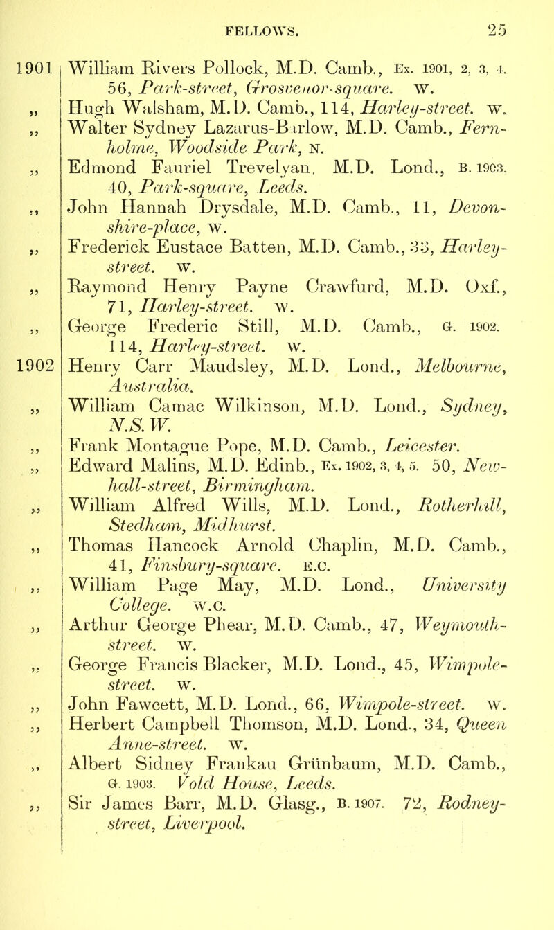 1901 ?> ? > 7 5 >? >? 5? 1902 William Rivers Pollock, M.D. Camb., Ex. isoi, 2, 3, 4. 56, Park-street, (irosveitor square. w. Hugh Walsham, M.D. Camb., 114, Harley-street, w. Walter Sydney Lazarus-Birlow, M.D. Camb., Fern- holme, Woodside Park, n. Edmond Fauriel Trevelyan. M.D. Lond., b. 1903. 40, Park-square, Leeds. John Hannah Drysdale, M.D. Camb., 11, Dev on- shire-place, w. Frederick Eustace Batten, M.D. Camb., 66, Harley - street, w. Raymond Henry Payne Crawfurd, M.D. Oxf., 71, Harley-street, ay. George Frederic Still, M.D. Camb., 0. 1902. 114, Harley-street. w. Henry Carr Maudsley, M.D. Lond., Melbourne, Australia. William Camac Wilkinson, M.D. Lond., Sydney, N.S. W. Frank Montague Pope, M.D. Camb., Leicester. Edward Malins, M.D. Edinb., Ex. 1902, 3, 4, 5. 50, Neur- it all-st reet, Birrninglia m. William Alfred Wills, M.D. Lond., Rotherhill, Stedliam, Mid hurst. Thomas Hancock Arnold Chaplin, M.D. Camb., 41, Finsbury-square. E.c. William Pa ge May, M.D. Lond., University College, w.c. Arthur George Phear, M.D. Camb., 47, Weymouth- street, w. George Francis Blacker, M.D. Lond., 45, Wimrpole- street. w. John Fawcett, M.D. Lond., 66, Wimpole-street. w. Herbert Campbell Thomson, M.D. Lond., 64, Queen Anne-street. w. Albert Sidney Frankau Griinbaum, M.D. Camb., g. 1903. Void House, Leeds. Sir James Barr, M.D. Glasg., b. 1907. 72, Rodney- street, Liverpool.