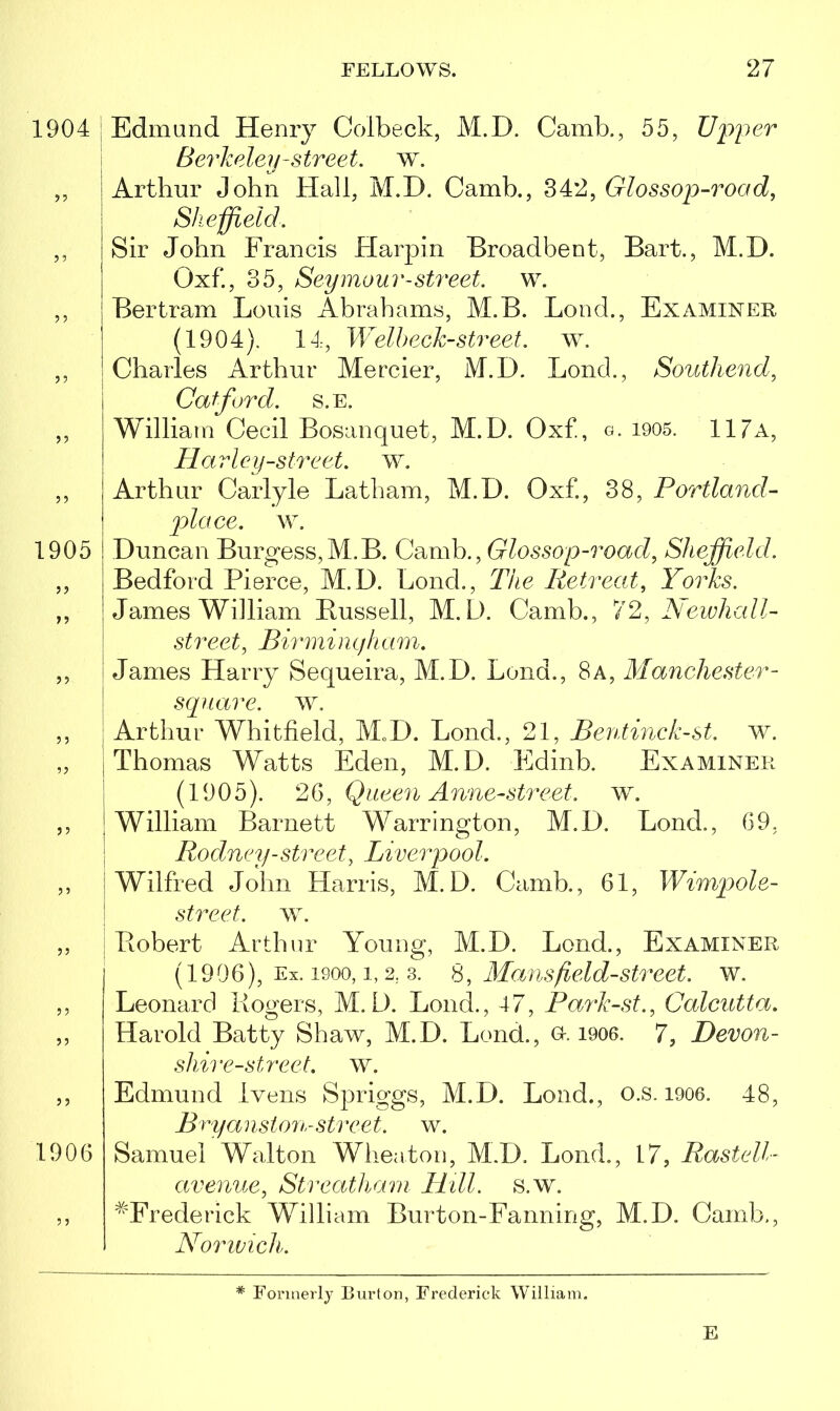 1904 5 J 1905 5? >5 5? J 5 5 5 5 5 5 5 1906 5 5 Edmund Henry Colbeck, M.D. Camb., 55, Upper Berkeley-street, w. Arthur John Hall, M.D. Camb., 342, Glossop-road, Sheffield. Sir John Francis Harpin Broadbent, Bart., M.D. Qxf., 35, Seymour-street, w. Bertram Louis Abrahams, M.B. Bond., Examiner (1904). 14, Welbeck-street, w. Charles Arthur Mercier, M.D. Lonch, Southend, Cafford, s.e. William Cecil Bosanquet, M.D. Oxf., q. 1905. 117a, Harley-street, w. Arthur Carlyle Latham, M.D. Oxf., 38, Portland- place, w. Duncan Burgess,M.B. Camb., Glossop-road, Sheffield. Bedford Pierce, M.D. Bond., The Retreat, Yorks. James William Bussell, M.D. Camb., 72, Aewhall- street, Birmingham. Janies Harry Sequeira, M.D. Bond., 8 a, Manchester - square, w. Arthur Whitfield, M„D. Bond., 21, Bentinck-st. w. Thomas Watts Eden, M.D. Edinb. Examiner (1905). 26, Queen Anne-street. w. William Barnett Warrington, M.D. Bond., 69, Rodney-street, Liverpool. Wilfred John Harris, M.D. Camb., 61, Wimpole- street. w. Bobert Arthur Young, M.D. Lend., Examiner (1906), Ex. 1900, i, 2. 3. 8, Mans field-street, w. Leonard Rogers, M.D. Bond., 47, Park-st., Calcutta. Harold Batty Shaw, M.D. Bond., Or. 1906. 7, Devon- shir e-street, w. Edmund ivens Spriggs, M.D. Load., o.s. 1906. 48, Brya i iston-sti ret. w. Samuel Walton Wheaton, M.D. Bond., 17, Rastell- avenue, Streatham Hill. s.w. ^Frederick William Burton-Fanning, M.D. Camb., Norwich. * Formerly Burton, Frederick William. E