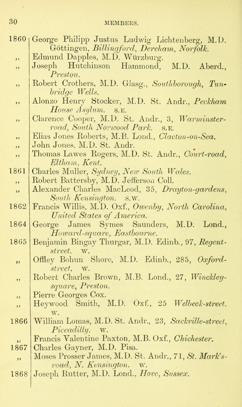 1860 #> i ■» »> >> 1861 >> 1862 1864 1865 if ff ft 1866 1867 ff 1868 George Philipp Justus Ludwig Lichtenberg, M. D. Gottingen, Billing ford\ Dereham, Norfolk. Edmund Dapples, M.D. Wurzburg. Joseph Hutchinson Hammond, M.D. A’berd., Preston. Robert Crotliers, M.D. GJasg., Southborough, Tun- bridge Wells. Alonzo Henry Stocker, M.D. St. Andr., Peckham House Asylum, s.e. Clarence Cooper, M.D. St. Andr., 3, Warminster- road, South Norwood Park. s.e. Elias Jones Roberts, M.B. Lond., Clacton-on-Sea. John Jones, M.D. St. Andr. Thomas Lawes Rogers, M.D. St. Andr., Court-road, Eltham, Kent. Charles Muller, Sydney, New South Wcdes. Robert Battersby, M.D. Jefferson Coll. Alexander Charles MacLeod, 35, Drayton-gar dens, South Kensington, s.w. Francis Willis, M.D. Oxf., Owenby, North Carolina, United States of America. George James Symes Saunders, M.D. Lond., Howard-square, Eastbourne. Benjamin Bingay Thurgar, M.D. Edinb., 97, Regent- street. w. Offley Bohun Shore, M.D. Edinb., 283, Oxford- street. w. Robert Charles Brown, M.B. Lond., 27, Winckley- square, Preston. Pierre Georges Cox. Hey wood Smith, M.D. Oxf., 25 Welbeck-street. w. William Lomas, M.D. St. Andr., 23, Sackville-street, Piccadilly, w. Francis Valentine Paxton, M.B. Oxf, Chichester. Charles Gayner, M.D. Pisa. Moses Prosser James, M.D. St. Andr., 71, St. Mark’s- road, N. Kensington, w. Joseph Rutter, M.D. Lond., Hove, Sussex.