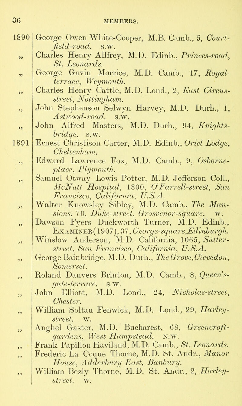 1890 »> 1891 ) ? 1 5 George Owen White-Cooper, M.B. Camb., 5, Court- field-road. s.w\ Charles Henry Allffey, M.D. Edinb., Princes-road, St. Leonards. George Gavin Morrice, M.D. Camb., 17, Royal- terrace, Weymouth. Charles Henry Cattle, M.D. Lond., 2, East Circus- street, Nottingham. John Stephenson Selwyn Harvey, M.D. Durh., 1, Astwood-road. s.w. John Alfred Masters, M.D. Durh., 94, Knights- bridqe. s.w. Ernest Christison Carter, M.D. Edinb., Oriel Lodge, Cheltenham. Edward Lawrence Fox, M.D. Camb., 9, Osborne - place, Plymouth. Samuel Otway Lewis Potter, M.D. Jefferson Coll., McNutt Hospital, 1800, O Farr ell-street, San Francisco, California, U.S.A. Walter Knowsley Sibley, M.D. Camb., The Man- sions, 70, Duke-street, Grosvenor-square, w. Dawson Fyers Duckworth Turner, M.D. Edinb., Examiner(1907), 37, Georg e-square,Edinburgh. Winslow Anderson, M.D. California, 1065, Sutter- street, San Francisco, California, U.S.A. George Bainbridge, M.D. Durh., The Grove,Clevedon, Somerset. Roland Danvers Brinton, M.D. Camb., 8, Queen s- g ole-terrace, s.w. John Elliott, M.D. Bond., 24, Nicholas-street, Chester. William Soltau Fenwick, M.D. Lond., 29, ITarley- street. w. Anghel Gaster, M.D. Bucharest, 68, Greener oft- gardens, West Hampstead, n.w. Frank Papillon Haviland, M.D. Camb., St. Leonards. Frederic La Coque Thorne, M.D. St. Andr., Manor House, Adderbury East, Banbury. William Bezly Thorne, M.D. St. Andr., 2, Hartey- street. w.