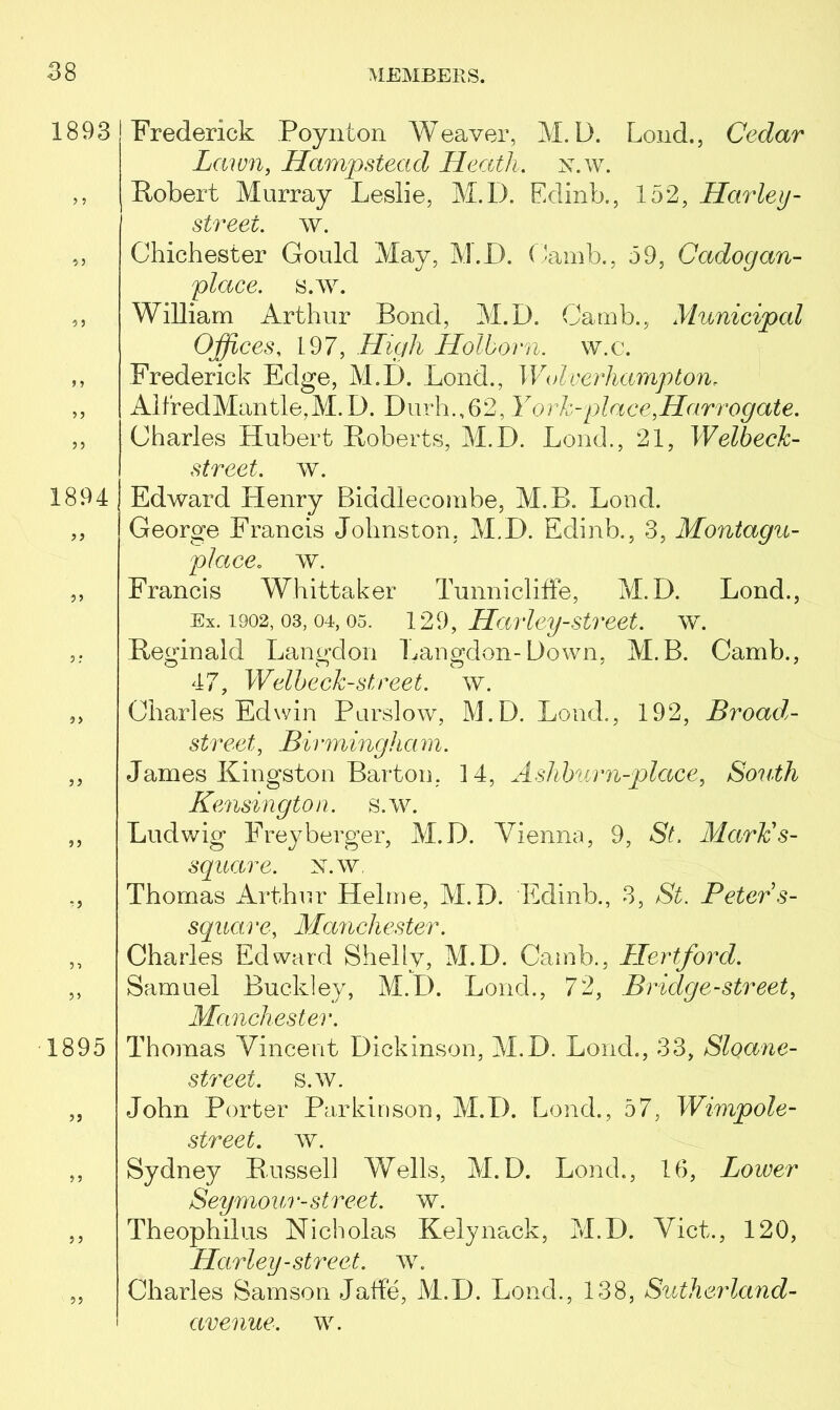 1893 1894 5) r J 1895 5 J 5 ? (Frederick Poynton Weaver, M.D. Loud., Cedar Lawn, Hampstead Heath. x.w. Robert Murray Leslie, M.D. Edinb., 152, Harley - street, w. Chichester Gould May, M.D. (Jamb., 59, Cadogan- place. s.w. William Arthur Rond, M.D. (Jamb., Municipal Offices, 197, High Hollorn. w.c. Frederick Edge, M.D. Loud., Wolverhampton, AlfredMantle,M. D. Durh.,62, Y ork-place,Harrogate. Charles Hubert Roberts, M.D. Loud., 21, Welbeck- street. w. Edward Henry Biddlecombe, M.B. Loud. George Francis Johnston, M.D. Edinb., 3, Montagu- place. w. Francis Whittaker Tunniclifte, M.D. Lond., Ex. 1902, 03, or, os. 129, Harley-street. w. Reginald Langdon Langdon-Down, M.B. Camb., 47, Welbeck-street. w. Charles Edwin Purslow, M.D. Loud., 192, Broad- street,, Rb •mingha m. James Kingston Barton, 14, Ashhurn-place, South Kensington, s.w. Ludwig Freyberger, M.D. Vienna, 9, SL Mark's- square, x.w Thomas Arthur Helme, M.D. Edinb., 3, $£. Peter s- square, Manchester. Charles Edward Shelly, M.D. Camb., Hertford. Samuel Buckley, M.D. Loud., 72, Bridge-street, Manchester. Thomas Vincent Dickinson, M.D. Lond., 33, Sloane- street. s.w. John Porter Parkinson, M.D. Lond., 57, JFzmpoA- street. w. Sydney Russell Wells, M.D. Lond., 16, Lower Seymour-street, w. Theophilus Nicholas Kelynack, M.D. Viet., 120, Harley-street, w. Charles Samson Jade, M.D. Lond., 138, Sutherland- avenue. w.