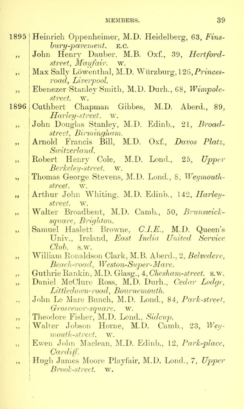 1895 | Heinrich Oppenheimer, M.D. Heidelberg, 63, Fins- hury-pavem ent. e. c. ,, John Henry Dauber, M.B. Oxf., 39, Hertford- ' street, Mayfair, w. ,, Max Sally Lowenthal, M.D. Wurzburg, 126,Princes- road, Liverpool. 3, : Ebenezer Stanley Smith, M.D. Durh., 68,, Wimpole- street, w. 1896 | Cuthbert Chapman Gibbes, M.D. Aberd., 89, Harley-street, w. ,, John Douglas Stanley, M.D. Edinb., 21, Broad- j street, Birminghamr ,, | Arnold Francis Bill, M.D. Oxf., Davos Platz, Switzerland. ,, j Robert Henry Cole, M.D. Lon cl., 25, Upper Berkeley-street, w. „ ; Thomas George Stevens, M.D. Lend., 8, Weymouth- j street, w. ,, | Arthur John Whiting, M.D. Edinb., 142, Harley- street, w. ,, | Walter Broadbent, M.D. Camb., 50, Brunswick- squair. Brighton. ,, | Samuel Haslett Browne, C.LE., M.D. Queen’s Univ., Ireland, AAs*£ India United Service Club. s.w. ,, William Ronaldson Clark, M.B. Aberd., 2, Belvedere Beach-road, Weston-Super-Mare. ,, ! Guthrie Rankin, M.D. Glasg., 4, Che sham-street, s.w.. ,, i Daniel McClure Ross, M.D. Durh., Cedar Lodge, Little do i vn-i 'oad, Boui memouth. ,, John Le Mare Bunch, M.D. Bond,, 84, Park-street 7 Gi vsvei lor-s qu a? 'e. w. ,, 1 Theodore Fisher, M.D. Loud., Sidcup. ,, i Walter Jobson Horne, M.D. Camb., 23, RW/- mouth-street. w. ,, Ewen John Maclean, M.D. Edinb., 12, Park-place, Cardiff. ,, Hugh James Moore Playfair, M.D. Bond., 7, Upper Brook-street, w.