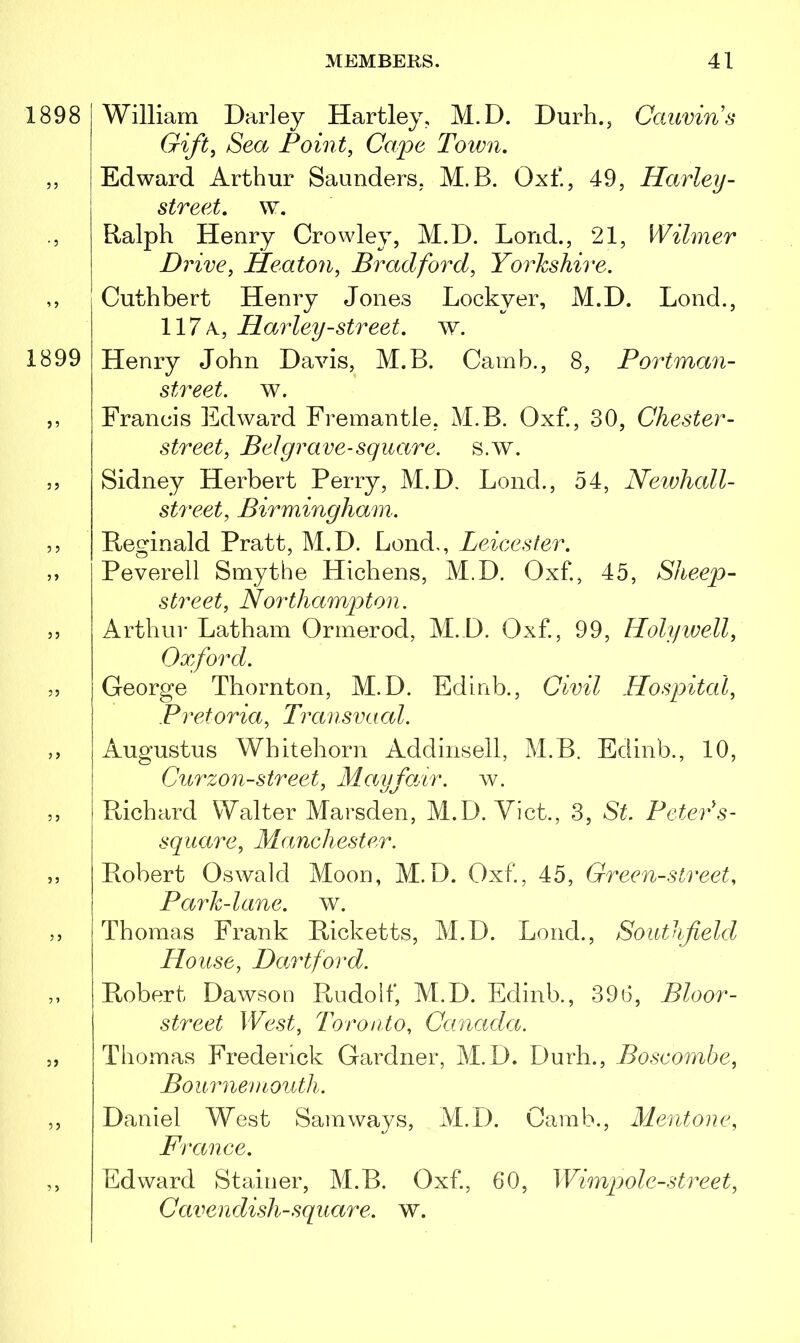 1898 William Darley Hartley, M.D. Durh., Cauvins Gift, Sea Point, Cape Town, 55 • 5 1899 5 5 Edward Arthur Saunders, M. B. Oxf, 49, Harley- street. w. Ralph Henry Crowley, M.D. Lond., 21, Di 'ive, Heaton, Bradford, Yorkshire. Cuthbert Henry Jones Lockyer, M.D. Lond., 117 a, Harley-street, w. Henry John Davis, M.B. Camb., 8, Portman- street. w. Francis Edward Fremantle, M.B. Oxf., 30, Chester- street, Bel grave-square, s.w. Sidney Herbert Perry, M.D. Lond., 54, Newhall- street, Birmingham. Reginald Pratt, M.D. Lond,, Leicester. Peverell Smythe Hichens, M.D. Oxf, 45, Sheep- street, Northampton. Arthur Latham Ormerod, M.D. Oxf., 99, Holywell, Oxford. George Thornton, M.D. Edinb., Civil Hospital, Pretoria, Transvaal. Augustus Whitehorn Addinsell, M.B. Edinb., 10, Curzon-street, Mayfair, w. Richard Walter Marsden, M.D. Viet., 3, St. Peter* s- square, Manchester. Robert Oswald Moon, M.D. Oxf., 45, Green-street, Park-lane. w. Thomas Frank Ricketts, M.D. Lond., Southfield House, Hartford. Robert Dawson Rudolf, M.D. Edinb., 396, Bloor- street West, Toronto, Canada. Thomas Frederick Gardner, M.D. Durh., Boscombe, Bournemouth. Daniel West Sam ways, M.D. Camb., Mentone, France. Edward Stainer, M.B. Oxf, 60, Wimp ole-street, Cavendish-square, w.