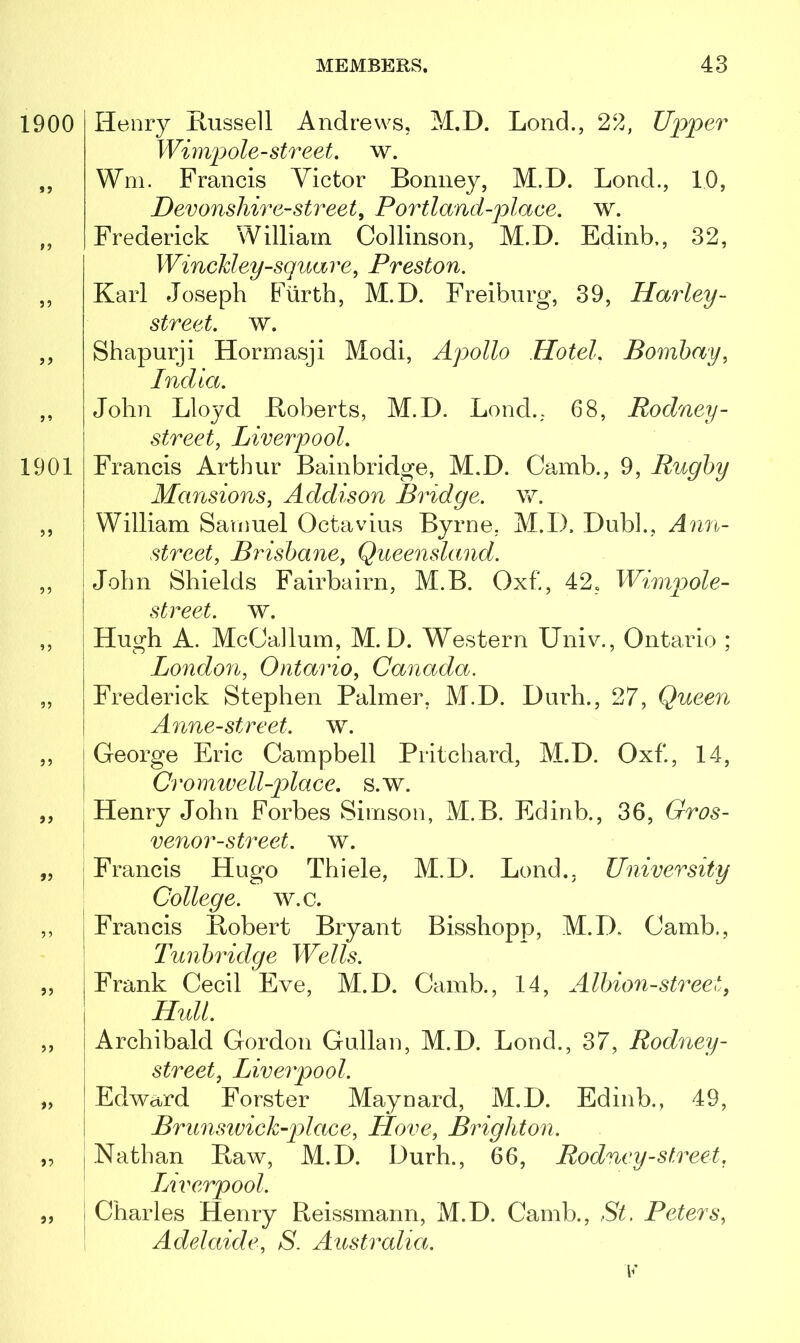 1900 tf 33 33 33 1901 ?> 33 33 33 33 3? 33 33 33 3 3 33 Henry Russell Andrews, M.D. Lond., 22, Upper Wimpole-street, w. Wm. Francis Victor Bonney, M.D. Lond., 10, Devonshire-street, Portland-place. w. Frederick William Collinson, M.D. Edinb,, 32, Winckley-square, Preston. Karl Joseph Furth, M.D. Freiburg, 39, Harley - street, w. Shapurji Hormasji Modi, Apollo Hotel. Bombay, India. John Lloyd Boberts, M.D. Lond.. 68, Rodney - street, Liverpool. Francis Arthur Bainbridge, M.D. Camb., 9, Rugby Mansions, Addison Bridge, w. William Samuel Octavius Byrne, M.D. Dubl., Ann- street, Brisbane, Queensland. John Shields Fairbairn, M.B. Oxf., 42, Wimpole- street. w. Hugh A. McCallum, M.D. Western Univ., Ontario ; London, Ontario, Canada. Frederick Stephen Palmer, M.D. Durh., 27, Queen Anne-street. w. George Eric Campbell Pritchard, M.D. Oxf., 14, Cromwell-place, s.w. Henry John Forbes Simson, M.B. Edinb., 36, Gros- venor-street. w. Francis Hugo Thiele, M.D. Lond.. University College, w.c. Francis Robert Bryant Bisshopp, M.D. Camb., Tunbridge Wells. Frank Cecil Eve, M.D. Camb., 14, Albion-street, Hull. Archibald Gordon Gullan, M.D. Lond., 37, Rodney- street, Liverpool. Edwa/rd Forster Maynard, M.D. Edinb., 49, Brunswick-plaee, Hove, Brighton. Nathan Raw, M.D. Durh., 66, Rodney-street, Liverpool. Charles Henry Reissmann, M.D. Camb., St. Peters, Adelaide, S. Australia.