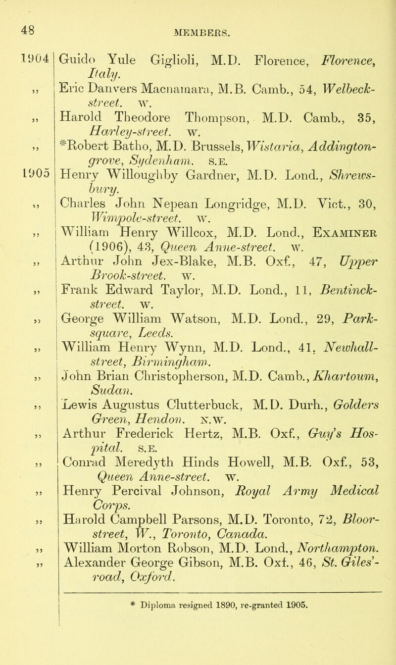 1904 Guido Yule Giglioli, M.I). Florence, Florence, Italy. ,, Eric Danvers Macnarnara, M.B. Camb., 54, Welbeck- street. w. »t Harold Theodore Thompson, M.D. Camb., 35, Harley-street. w. »> ^Robert Batho, M.D. Brussels, Wistaria, Addington- grove, Sydenham, s.e. 1905 Henry Willoughby Gardner, M.D. Lond., Shrews- bury. u Charles John Nepean Longridge, M.D. Viet., 30, Wimp ole-street, w. ,, William Henry Willcox, M.D. Lond., Examiner (1906), 43, Queen Anne-street, w. j> Arthur John Jex-Blake, M.B. Oxf., 47, Upper Brook-street, w. ,, Frank Edward Taylor, M.D. Lond., 11, Bentinck- street. w. ,> George William Watson, M.D. Lond., 29, Park- square, Leeds. ,, William Henry Wynn, M.D. Lond., 41. Newhall- street, Birmingham. John Brian Christopherson, M.D. Camb., Khartoum, Sudan. 35 Lewis Augustus Clutterbuck, M.D. Durh., Golders Green, Hendon, n.w. 33 Arthur Frederick Hertz, M.B. Oxf., Guy's Hos- pital. S.E. 33 Conrad Meredyth Hinds Howell, M.B. Oxf., 53, Queen Anne-street. w. 33 Henry Percival Johnson, Royal Army Medical Corps. 33 Harold Campbell Parsons, M.D. Toronto, 72, Bloor- street, W., Toronto, Canada. 33 William Morton Robson, M.D. Lond., Northampton. 33 Alexander George Gibson, M.B. Oxf., 46, St. Giles- road, Oxford.