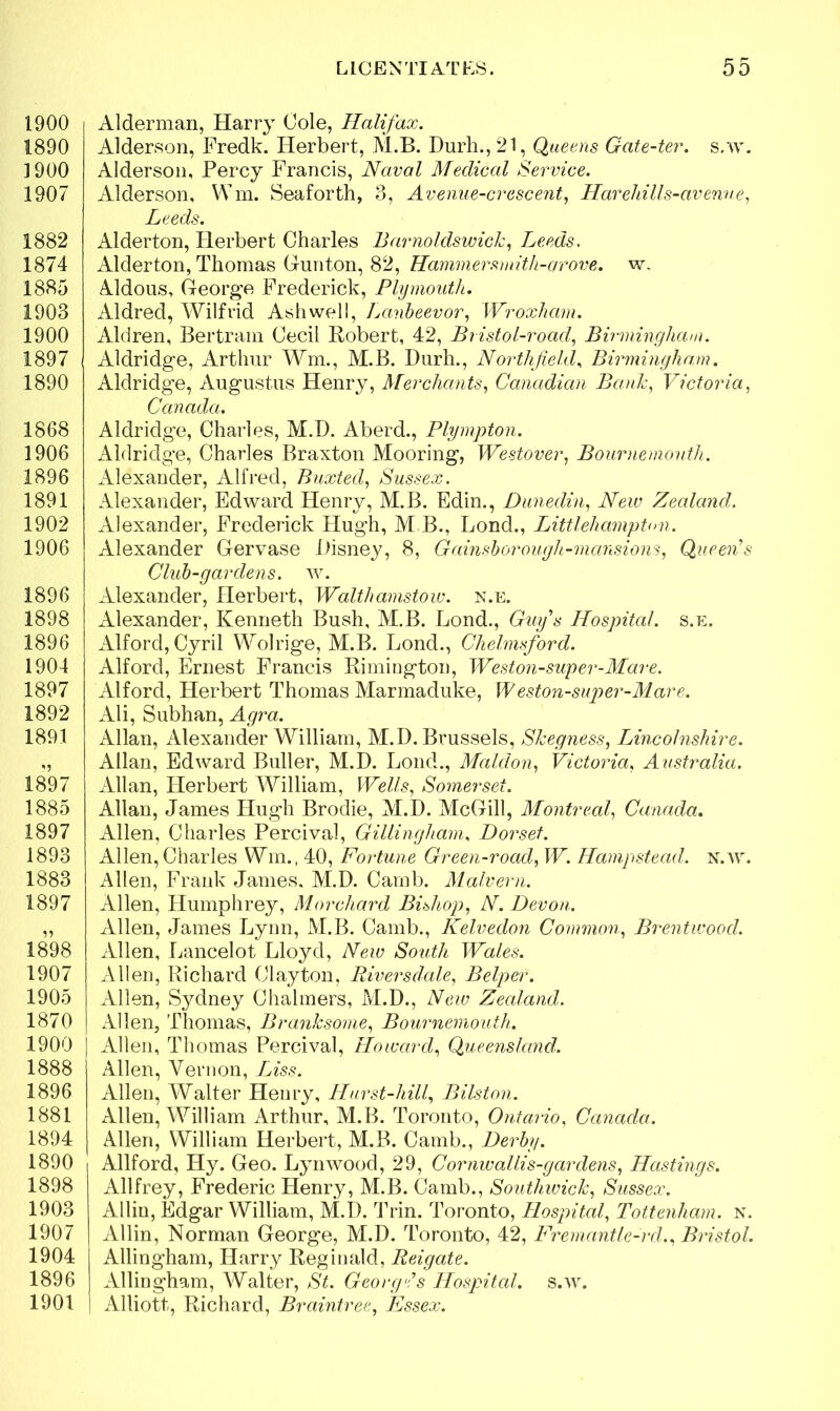 1900 1890 ] 900 1907 1882 1874 1885 1903 1900 1897 1890 1868 1906 1896 1891 1902 1906 1896 1898 1896 1904 1897 1892 1891 1897 1885 1897 1893 1883 1897 1898 1907 1905 1870 1900 1888 1896 1881 1894 1890 1898 1903 1907 1904 1896 1901 Alderman, Harry Cole, Halifax. Alderson, Fredk. Herbert, M.B. Durh., 21, Queens Gate-ter. s.w. Alderson, Percy Francis, Naval Medical Service. Alderson, Wm. Seaforth, 3, Avenue-crescent, Harehills-avenue, Leeds. Alderton, Herbert Charles Barnoldswick, Leeds. Alderton, Thomas Gunton, 82, Hammersmith-arove. w. Aldous, George Frederick, Plymouth. Aldred, Wilfrid Ashwell, Lanbeevor, Wroxhcim. Aldren, Bertram Cecil Robert, 42, Bristol-road, Birmingham. Aldridge, Arthur Wm., M.B. Durh., Northfield, Birmingham. Aldridge, Augustus Henry, Merchants, Canadian Bank, Victoria, Canada. Aldridge, Charles, M.D. Aberd., Plympton. Aldridge, Charles Braxton Mooring, Westover, Bournemouth. Alexander, Alfred, Buxted, Sussex. Alexander, Edward Henry, M.B. Edin., Dunedin, New Zealand. Alexander, Frederick Hugh, M B., Lond., Littlehampton. Alexander Gervase Disney, 8, Gainsborough-mansions, Queen's Club-gardens, w. Alexander, Herbert, Walthamstow, n.e. xUexander, Kenneth Bush, M.B. Lond., Guy's Hospital, s.e. Alford, Cyril Wolrige, M.B. Lond., Chelmsford. Alford, Ernest Francis Rimington, Weston-super-Mare. Alford, Herbert Thomas Marmaduke, Weston-super-Mare. Ali, Subhan, Agra. Allan, Alexander William, M.D. Brussels, Skegness, Lincolnshire. Allan, Edward Buller, M.D. Lond., Maid on, Victoria, Australia. Allan, Herbert William, Wells, Somerset. Allan, James Hugh Brodie, M.D. McGill, Montreal, Canada. Allen, Charles Percival, Gillingham, Dorset. Allen,Charles Win., 40, Fortune Green-road, W. Hampstead, n.w. Allen, Frank James. M.D. Camb. Malvern. Allen, Humphrey, Morchard Bishop, N. Devon. Allen, James Lynn, M.B. Camb., Kelvedon Common, Brentwood. Allen, Lancelot Lloyd, New South Wales. Allen, Richard Clayton, Rivers dale, Belper. Allen, Sydney Chalmers, M.D., New Zealand. Allen, Thomas, Branksorne, Bournemouth. Allen, Thomas Percival, Howard, Queensland'. Allen, Vernon, Liss. Allen, Walter Henry, Hurst-hill, Bilston. Allen, William Arthur, M.B. Toronto, Ontario, Canada. Allen, William Herbert, M.B. Camb., Derby. Allford, Hy. Geo. Lynwood, 29, Cornwallis-gardens, Hastings. Allfrey, Frederic Henry, M.B. Camb., Southwick, Sussex. Alliu, Edgar William, M.D. Trin. Toronto, Hospital, Tottenham, n. Allin, Norman George, M.D. Toronto, 42, Fremantle-rd., Bristol. Allingham, Harry Reginald, Reigate. Allingham, Walter, St. Georg*'s Hospital, s.w. Alliott, Richard, Braintree, Essex.