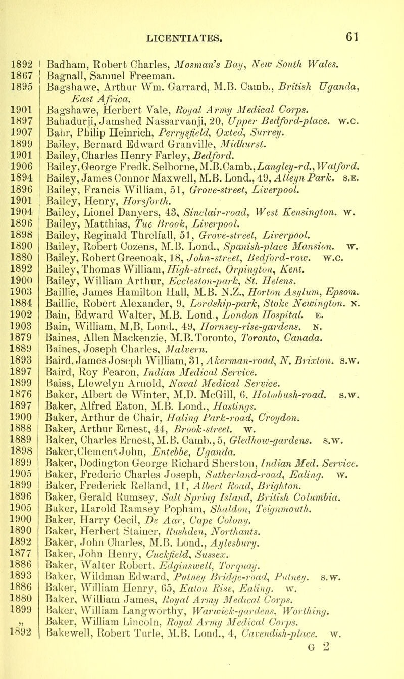 1892 1867 1895 1901 1897 1907 1899 1901 1906 1894 1896 1901 1904 1896 1898 1890 1880 1892 1900 1903 1884 1902 1903 1879 1889 1893 1897 1899 1876 1897 1900 1888 1889 1898 1899 1905 1899 1896 1905 1900 1890 1892 1877 1886 1893 1886 1880 1899 1892 LICENTIATES. 61 Badham, Robert Charles, Mosmans Bay, New South Wales. Bagnall, Samuel Freeman. Bagshawe, Arthur Wm. Garrard, M.B. Camb., British Uganda, jEast A frica. Bagshawe, Herbert Vale, Royal Army Medical Corps. Bahadurji, Jamshed Nassarvanji, 20, Upper Bedford-place. w.C. Bahr, Philip Heinrich, Perrysfield, Oxted, Surrey. Bailey, Bernard Edward Granville, Midhurst. Bailey, Charles Henry Farley, Bedford. Bailey, George Fredk. Selborne, M.B.Camb.,Langley-rd., Watford. Bailey, James Connor Maxwell, M.B. Lond., 49, Alleyn Park. s.e. Bailey, Francis William, 51, Grove-street, Liverpool. Bailey, Henry, Horsforth. Bailey, Lionel Danyers, 43, Sinclair-road, West Kensington, w. Bailey, Matthias, Tue Brook, Liverpool. Bailey, Reginald Threlfall, 51, Grove-street, Liverpool. Bailey, Robert Cozens, M.B. Lond., Spanish-place Mansion, w. Bailey, Robert Greenoak, 18, John-street, Bedford-row. w.c. Bailey, Thomas William, High-street, Orpington, Kent. Bailey, William Arthur, Eccleston-park, St. Helens. Baillie, James Hamilton Hall, M.B. N.Z., Horton Asylum, Epsom. Baillie, Robert Alexander, 9, Lordship-park, Stake Newington. N. Bain, Edward Walter, M.B. Lond., London Hospital. e. Bain, William, M.B, Lond., 49, Hornsey-rise-gardens. n. Baines, Allen Mackenzie, M.B. Toronto, Toronto, Canada. Baines, Joseph Charles, Malvern. Baird, James Joseph William, 31, Akerman-road, N. Brixton. s.w. Baird, Roy Fearon, Indian Medical Service. Baiss, Llewelyn Arnold, Naval Medical Service. Baker, Albert de Winter, M.D. McGill, 6, Ilolmbush-road. s.w. Baker, Alfred Eaton, M.B. Lond., Hastings. Baker, Arthur de Chair, Haling Park-road, Croydon. Baker, Arthur Ernest, 44, Brook-street, w. Baker, Charles Ernest, M.B. Camb., 5, Gledhow-gardens. s.w. Baker,Clement John, Entebbe, Uganda. Baker, Dodington George Richard Sherston, Indian Med. Service. Baker, Frederic Charles Joseph, Sutherland-road, Ealing, w. Baker, Frederick Relland, 11, Albert Road, Brighton. Baker, Gerald Rumsey, Salt Spring Island, British Columbia. Baker, Harold Ramsey Popliam, Shaldon, Teignmouth. Baker, Harry Cecil, De Aar, Cape Colony. Baker, Herbert Stainer, Rushden, Northants. Baker, John Charles, M.B. Lond., Aylesbury. Baker, John Henry, Cue kfie Id. Sussex. Baker, Walter Robert, Edginswell, Torquay. Baker, Wildman Edward, Putney Bridge-road, Putney, s.w. Baker, William Henry, 65, Eaton Rise, Ealing, w. Baker, William James, Royal Army Medical Corps. Baker, William Lang worthy, Warwick-gardens, Worthing. Baker, William Lincoln, Royal Army Medical Corps. Bakewell, Robert Turle, M.B. Lond., 4, Cavendish-place, w. G 2
