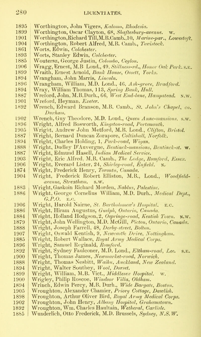 1895 1899 1901 1904 1861 1893 1885 1906 1899 1894 1896 1894 1887 1901 1892 1902 1896 1905 1887 1894 1888 1887 1903 1906 1874 1904 1883 1886 1906 1886 1884 1879 1888 1907 1885 1896 1892 1900 1888 1894 1899 1900 1894 1905 1898 1902 1892 1885 Worthington, John Vigers, Kalomo, Rhodesia. Worthington, Oscar Clayton, 68, Shaftesbury-avenue. av. Worthington,Richard Till,M.B.Camb.,10, Marine-par., Lowestoft. Worthington, Robert Alfred, M.B. Camb., Tavistock. Worts, Edwin, Colchester. Worts, Stanley Edwin, Colchester. Woutersz, George Justin, Colombo, Ceylon. Wragg, Ernest, M.B Lond., 49, Stillness-rd., Honor Oak Park. s.e. Wraith, Ernest Arnold, Bank House, Ossett, Yorks. Wrangham, John Harris, Lincoln. Wrangham, William, M.D. Lond., 46, Ash-grove, Bradford. Wray, William Thomas, 113, Spring Bank, Hull. Wreford, John, M.B.Durh., 66, West End-lane, Hampstead. n.w„ Wreford, Hey man, Exeter. Wrench, Edward Branson, M.B. Camb., St. Johns Chapel, co. Durham. Wrench, Guy Theodore, M.D. Lond., Queen Anne-mansions. s.w* Wright, Alfred Bosworth, Kingston-road, Portsmouth. Wright, Andrew John Metford, M.B. Loud., Clifton, Bristol. ' Wright, Bernard Duncan Zorapore, Coltish all, Norfolk. Wright, Charles Holding, 1. Park-road, Wigan. 1 Wright, Dudley D’Auvergne, Bentinck-mansions, Bentinck-st. w. Wright, Edmund Hasell, Indian Medical Service. Wright, Eric Alfred, M.B. Camb., The Lodge, Romford, Essex. Wright, Everard Lister, 24, Shirley-road, Enfield, n.- Wright, Frederick Henry, Toronto, Canada. Wright, Frederick Robert Elliston, M.B., Loud., Woodfield- avenue, Streatham. s.w. Wright, Gaskoin Richard Morden, Nablus, Palestine. Wright, George Cornelius William, M.D. Durh., Medical Dept.,. G.P.O. e.o. Wright, Harold Nairne, St. Bartholomew’s Hospital, e.c. Wright, Hiram Augustus, Guelph, Ontario, Canada. Wright, Holland Hodgson, 2, Ospringe-road, Kentish Town. n.w.. Wright, John Wellington, M.D. McGill, Picton, Ontario, Canada. Wright, Joseph Farrell, 48, Derby-street, Bolton. Wright, Oswald Kentish, 9, Newcastle Drive, Nottingham. Wright, Robert Wallace, Royal Army Medical Corps. Wright, Samuel Reginald, Romford. Wright, Sydney Faulconer, M.D. Lond., Eltham-road, Lee. s.e, Wright, Thomas James, Newmarket-road, Norwich. Wright, Thomas Nesbitt, Waihu, Auckland, New Zealand. Wright, Walter Southey, Wool, Dorset. Wright, William, M.B. Viet., Middlesex Hospital. w. Wrigley, Philip Roscoe, Windsor Villa, Oldham. Wrinch, Edwin Percy, M.B. Durh., Wide Bar gate, Boston. Wroughton, Alexander Chamier, Priory Cottage, Dawlish. WAoughton, Arthur Oliver Bird, Royal Army Medical Corps. Wroughton, John Henry, Albany Hospital, Grahamstown. Wroughton, Wm. Charles Haultain, Wetheral, Carlisle. Wunderlich, Otto Frederick, M.D. Brussels, Sydney, N.S.W.