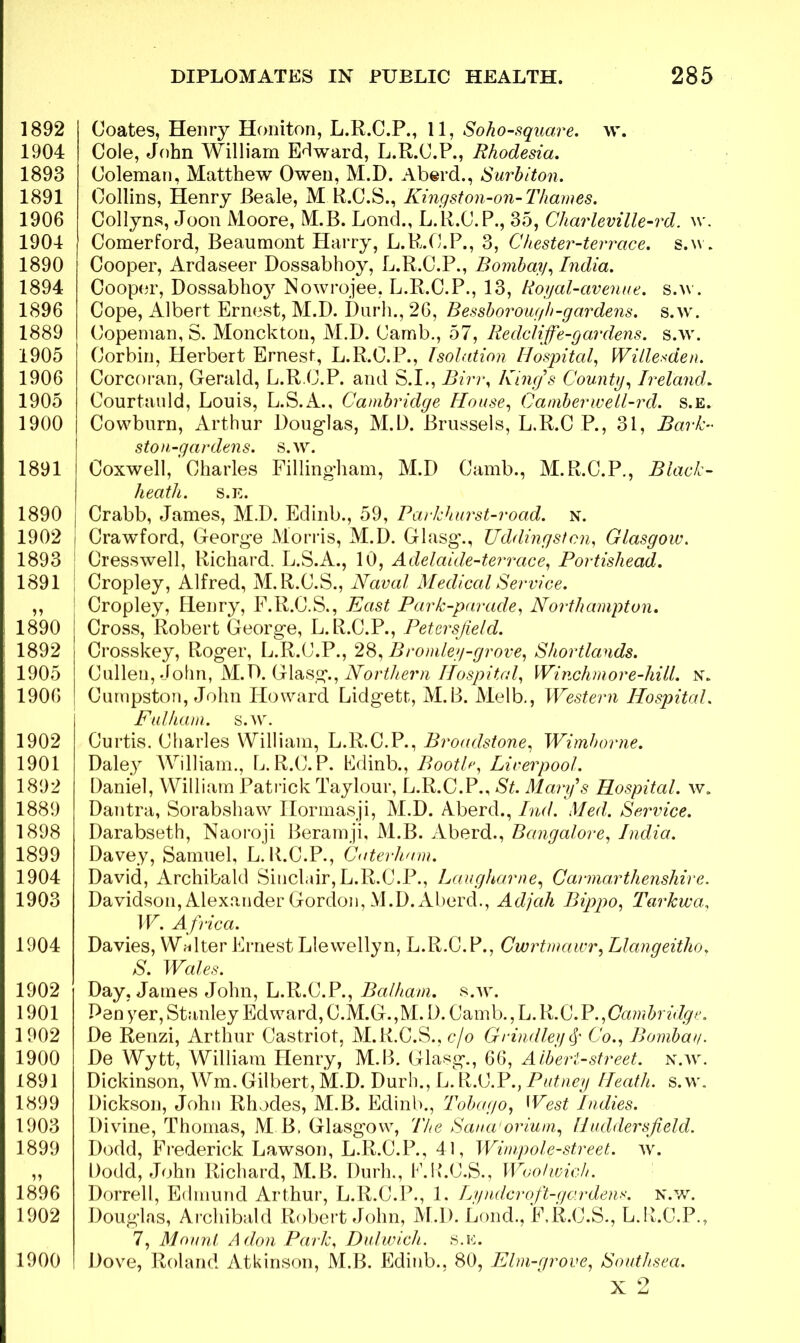 1892 1904 1893 1891 1906 1904 1890 1894 1896 1889 1905 1906 1905 1900 1891 1890 , 1902 i 1893 1891 1890 1892 1905 1906 1902 1901 1892 1889 1898 1899 1904 1903 1904 1902 1901 1902 1900 1891 1899 1903 1899 1896 1902 1900 Coates, Henry Honiton, L.R.C.P., 11, Soho-square. w. Cole, John William Edward, L.R.C.P., Rhodesia. Coleman, Matthew Owen, M.D. Aberd., Surbiton. Collins, Henry Beale, M R.C.S., Kingston-on-Thames. Collyns, Joon Moore, M.B. Lond., L.R.C. P., 35, Charleville-rd. w. Comerford, Beaumont Harry, L.R.C.P., 3, Chester-terrace. s.w. Cooper, Ardaseer Dossabhoy, L.R.C.P., Bombay, India. Cooper, Dossabho}7 Nowrojee, L.R.C.P., 13, Royal-avenue, s.w. Cope, Albert Ernest, M.D. Durh., 26, Bessborough-gardens, s.w. Copeman, S. Monckton, M.D. Camb., 57, Redcliffe-gar dens. s.w. Corbin, Herbert Ernes!, L.R.C.P., Isolation Hospital, Willesden. Corcoran, Gerald, L.R.C.P. and S.I., Birr, King’s County, Ireland. Courtauld, Louis, L.S.A., Cambridge House, C'amberwell-rd. s.e. Cowburn, Arthur Douglas, M.D. Brussels, L.R.C P., 31, Bark- stou-gardens. S.w. Coxwell, Charles Fillingham, M.D Camb., M.R.C.P., Black- heath. S.E. Crabb, James, M.D. Edinb., 59, Parkhurst-road. n. Crawford, George Morris, M.D. Glasg'., Uddingstcn, Glasgow. Cresswell, Richard. L.S.A., 10, Adelaide-terrace, Portisliead. Cropley, Alfred, M.R.C.S., Naval Medical Service. Cropley, Plenry, F.R.C.S., East Park-parade, Northampton. Cross, Robert George, L.R.C.P., Petersjield. Crosskey, Roger, L.R.C.P., 28, Bromley-grove, Shortlands. Cullen, John, M.D. Glasg., Northern Hospital, Winchm or e-hill. n. Cumpston, John Howard Lidgett, M.B. Melb., Western Hospital. Fulham. S.W. Curtis. Charles William, L.R.C.P., Broadstone, Wimborne. Daley William., L.R.C.P. Edinb., Bootle, Liverpool. Daniel, William Patrick Taylour, L.R.C.P., St. Marys Hospital, w. Dantra, Sorabsliaw Ilormasji, M.D. Aberd., Ind. Med. Service. Darabseth, Naoroji Beramji, M.B. Aberd., Bangalore, India. Davey, Samuel, L. K.C.P., Caterham. David, Archibald Sinclair, L.R.C.P., Laugharne, Carmarthenshire. Davidson, Alexander Gordon, M.D. Aberd., Adjah Bippo, Tarkwa, IF. Africa. Davies, Walter Ernest Llewellyn, L.R.C.P., Cwrtmawr, Llangeitho. S. Wales. Day, James John, L.R.C.P., Balham. s.w. Pen yer, Stanley Edward, C.M.G.,M. D. Camb., L. R.C.P.,Cambridge. De Renzi, Arthur Castriot, M.R.C.S., c/o Grindley § Co., Bomba//. De Wytt, William Henry, M.B. Glasg., 66, Albert-street, n.w. Dickinson, Wm. Gilbert, M.D. Durh., L. R.C.P., Putney Heath, s.w. Dickson, John Rhodes, M.B. Edinb., Tobago, West Indies. Divine, Thomas, M B. Glasgow, The Sanatorium, Huddersfield. Dodd, Frederick Lawson, L.R.C.P., 41, Wimpole-street. w. Dodd, John Richard, M.B. Durh., K.K.C.S., Woolwich. Dorrell, Edmund Arthur, L.R.C.P., 1. Lyndcr oft-gar dens. n.w. Douglas, Archibald Robert John, M.D. Lond., F.R.C.S., L.B.C.P., 7, Mount A don Park, Dulwich, s.e. Dove, Roland Atkinson, M.B. Edinb.. 80, Elm-grove, Southsea. x 2