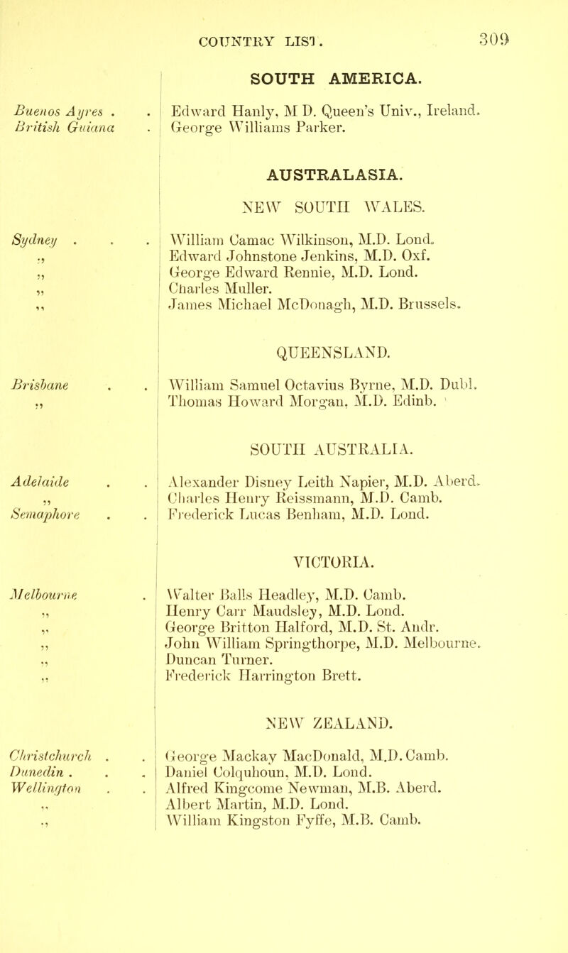 Buenos Ayres . British Guiana Sydney . r? 5) 1 i Brisbane Adelaide Semaphore Melbourne 55 V Christchurch . Dunedin . Wellington • 5 SOUTH AMERICA. Edward Hanly, M I). Queen’s Univ., Ireland. George Williams Parker. AUSTRALASIA. NEW SOUTH WALES. William Uamac Wilkinson, M.D. Londu Edward Johnstone Jenkins, M.D. Oxf. George Edward Rennie, M.D. Lond. Charles Muller. James Michael McDonagh, M.D. Brussels. QUEENSLAND. William Samuel Octavius Byrne, M.D. Dubl. 1 Thomas Howard Morgan, M.D. Edinb. ' SOUTH AUSTRALIA. Alexander Disney Leith Napier, M.D. Aberd, Charles Henry Reissmann, M.D. Camb. Frederick Lucas Benham, M.D. Lond. VICTORIA. \Walter Balls Headley, M.D. Camb. Henry Carr Maudsley, M.D. Lond. i George Britton Halford, M.D. St. Andr. I John William Springthorpe, M.D. Melbourne. Duncan Turner. Frederick Harrington Brett. NEW ZEALAND. George Mackay MacDonald, M.D.Camb. Daniel Colquhoun, M.D. Lond. Alfred Kingcome Newman, ALB. Aberd. Albert Martin, M.D. Lond. William Kingston Fyffe, M.B. Camb.