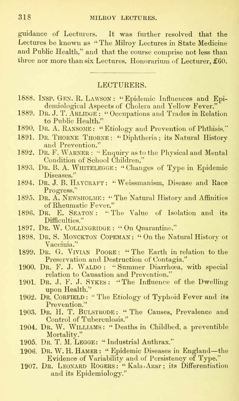 guidance of Lecturers. It was further resolved that the Lectures be known as 44 The Milroy Lectures in State Medicine and Public Health,” and that the course comprise not less than three nor more than six Lectures. Honorarium of Lecturer, £60. LECTURERS. 1888. Insp. Gen. R. Lawson : 64 Epidemic Influences and Epi- demiological Aspects of Cholera and Yellow Fever.” 1889. Dr. J. T. Arlidge : “ Occupations and Trades in Relation to Public Health.” 1890. Dr. A. Ransome : “Etiology and Prevention of Phthisis. 1891. Dr. Thorne Thorne: “Diphtheria; its Natural History and Prevention.” 1892. Dr. F. Warner : 44 Enquiry as to the Physical and Mental Condition of School Children.” 1893. Dr. B. A. WfflTELEGGE: 44 Changes of Type in Epidemic Diseases.” 1894. Dr. J. B. Haycraft: 44 Weissmanism, Disease and Race Progress.” 1895. Dr. A. Newsholme: 44 The Natural History and Affinities of Rheumatic Fever.” 1896. Dr. E. Seaton : 44 The Value of Isolation and its Difficulties.” 1897. Dr. W. COLLINGRIDGE : 44 On Quarantine.” 1898. Dr. S. Monckton Copeman : 44 On the Natural History ot Vaccinia.” 1899. Dr. G. Vivian Poore : 44 The Earth in relation to the Preservation and Destruction of Contagia.” 1900. Dr. F. J. Waldo: 44 Summer Diarrhoea, with special relation to Causation and Prevention.” 1901. Dr. J. F. J. Sykes: “The Influence of the Dwelling upon Health.’’ 1902. Dr. Corfield : 44 The Etiology of Typhoid Fever and its Prevention.” 1903. Dr. H. T. Bulstrode : 44 The Causes, Prevalence and Control of Tuberculosis.” 1904. Dr. W. Williams: 44 Deaths in Childbed, a preventible Mortality.” 1905. Dr. T. M. Legge: 44 Industrial Anthrax.” 1906. Dr. W. H. Hamer : 44 Epidemic Diseases in England—the Evidence of Variability and of Persistency of Type.” 1907. Dr. Leonard Rogers : “ Kala-Azar; its Differentiation and its Epidemiology.”