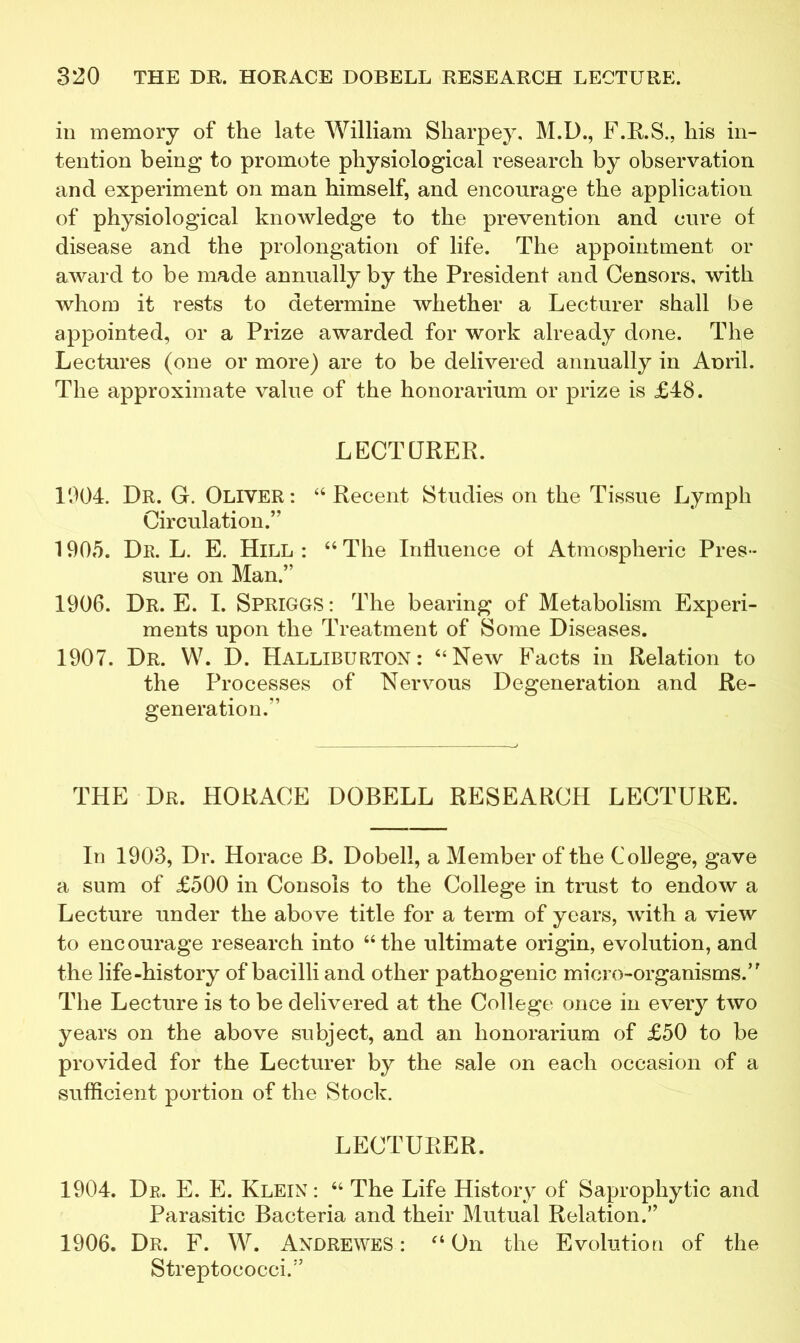 in memory of the late William Sharpey, M.D., F.R.S., liis in- tention being to promote physiological research by observation and experiment on man himself, and encourage the application of physiological knowledge to the prevention and cure of disease and the prolongation of life. The appointment or award to be made annually by the President and Censors, with whom it rests to determine whether a Lecturer shall be appointed, or a Prize awarded for work already done. The Lectures (one or more) are to be delivered annually in Aoril. The approximate value of the honorarium or prize is £48. LECTURER. 1904. Dr. G. Oliver: “Recent Studies on the Tissue Lymph Circulation.” 1905. Dr. L. E. Hill: “The Influence of Atmospheric Pres- sure on Man.” 1906. Dr. E. I. Spriggs : The bearing of Metabolism Experi- ments upon the Treatment of Some Diseases. 1907. Dr. W. D. Halliburton: “New Facts in Relation to the Processes of Nervous Degeneration and Re- generation.” THE Dr. HORACE DOBELL RESEARCH LECTURE. In 1903, Dr. Horace B. Dobell, a Member of the College, gave a sum of £500 in Consols to the College in trust to endow a Lecture under the abo ve title for a term of years, with a view to encourage research into “the ultimate origin, evolution, and the life-history of bacilli and other pathogenic micro-organisms.” The Lecture is to be delivered at the College once in every two years on the above subject, and an honorarium of £50 to be provided for the Lecturer by the sale on each occasion of a sufficient portion of the Stock. LECTURER. 1904. Dr. E. E. Klein : “ The Life History of Saprophytic and Parasitic Bacteria and their Mutual Relation.” 1906. Dr. F. W. Andrewes : “ On the Evolution of the Streptococci.”