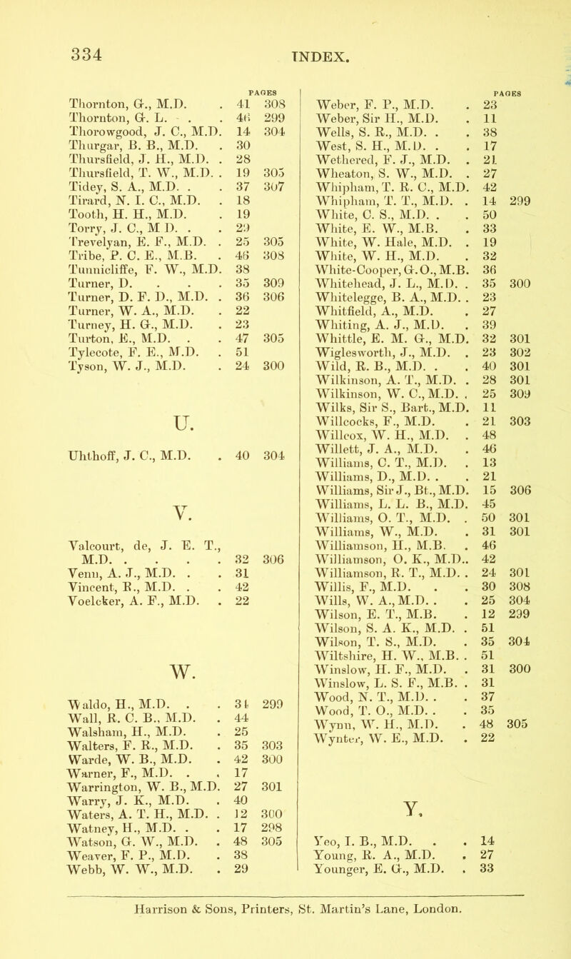 Thornton, GL, M.D. PAGES 41 308 Thornton, Gr. L. 40 299 Thorowgood, J. C., M.D. 14 304 Thurgar, B. B., M.D. . 30 Thursfield, J. H., M.D. . 28 Tliursfield, T. W., M.D. . 19 305 Tidey, S. A., M.D. . 37 307 Tirard, N. I. C., M.D. . 18 Tooth, H. H., M.D. 19 Torry, J. C., MI).. 29 Trevelyan, E. F., M.D. . 25 305 Tribe, P. C. E., M.B. . 46 308 Tunnicliffe, F. W., M.D. 38 Turner, D. 35 309 Turner, D. F. D., M.D. . 36 306 Turner, W. A., M.D. 22 Turney, H. Gr., M.D. 23 Turton, E., M.D. 47 305 Tylecote, F. E., M.D. 51 Tyson, W. J., M.D. 24 300 u. Uhthoff, J. C., M.D. 40 304 Y. Valcourt, de, J. E. T., M.D. . . 32 306 Venn, A. I., M.D. . . 31 Vincent, R., M.D. . . 42 Voelcker, A. F., M.D. . 22 w. Waldo, H., M.D. . 31 299 Wall, R, C. B., M.D. . 44 Walsham, H., M.D. 25 Walters, F. R., M.D. 35 303 Warde, W. B., M.D. 42 300 Warner, F., M.D. 17 Warrington, W. B., M.D. 27 301 Warry, J. K., M.D. 40 Waters, A. T. H., M.D. . 12 300 Watney, H., M.D. . 17 298 Watson, G. W., M.D. 48 305 Weaver, F. P., M.D. 38 Webb, W. W., M.D. 29 Weber, F. R, M.D. Weber, Sir II., M.D. Wells, S. R., M.D. . West, S. H., M.D. . Wethered, F. J., M.D. . Wlieaton, S. W., M.D. . Whipham, T. R. C., M.D. Whipbam, T. T., M.D. . White, 0. S., M.D. . White, E. W., M.B. White, W. Hale, M.D. . White, W. H., M.D. White-Cooper, GLO.,M.B. Whitehead, J. L., M.D. . Whitelegge, B. A., M.D. . Whitfield, A., M.D. Whiting, A. J., M.D. Whittle, E. M. GL, M.D. Wigleswortli, J., M.D. Wild, R. B., M.D. . Wilkinson, A. T., M.D. . Wilkinson, W. C., M.D. . Wilks, Sir S., Bart., M.D. Willcocks, F., M.D. Willcox, W. H., M.D. . Willett, J. A., M.D. Williams, C. T., M.D. . Williams, D., M.D. . Williams, Sir J., Bt., M.D. Williams, L. L. B., M.D. Williams, O. T., M.D. . Williams, W., M.D. Williamson, II., M.B. Williamson, O. K., M.D.. Williamson, R. T., M.D. . Willis, F., M.D. Wills, W. A., M.D. . Wilson, E. T., M.B. Wilson, S. A. K., M.D. . Wilson, T. S., M.D. Wiltshire, H. W., M.B. . Winslow, H. F., M.D. Winslow, L. S. F., M.B. . Wood, N. T., M.D. . Wood, T. O., M.D. . Wynn, W. H., M.D. Wynter, W. E., M.D. PAGES 23 11 38 17 21 27 42 14 299 50 33 19 32 36 35 300 23 27 39 32 301 23 302 40 301 28 301 25 309 11 21 303 48 46 13 21 15 306 45 50 301 31 301 46 42 24 30 L 30 308 25 304 12 299 51 35 304 51 31 300 31 37 35 48 305 22 y, Yeo, I. B., M.D. . . 14 Young, R. A., M.D. . 27 Younger, E. GL, M.D. . 33 Harrison & Sons, Printers, St. Martin’s Lane, London.