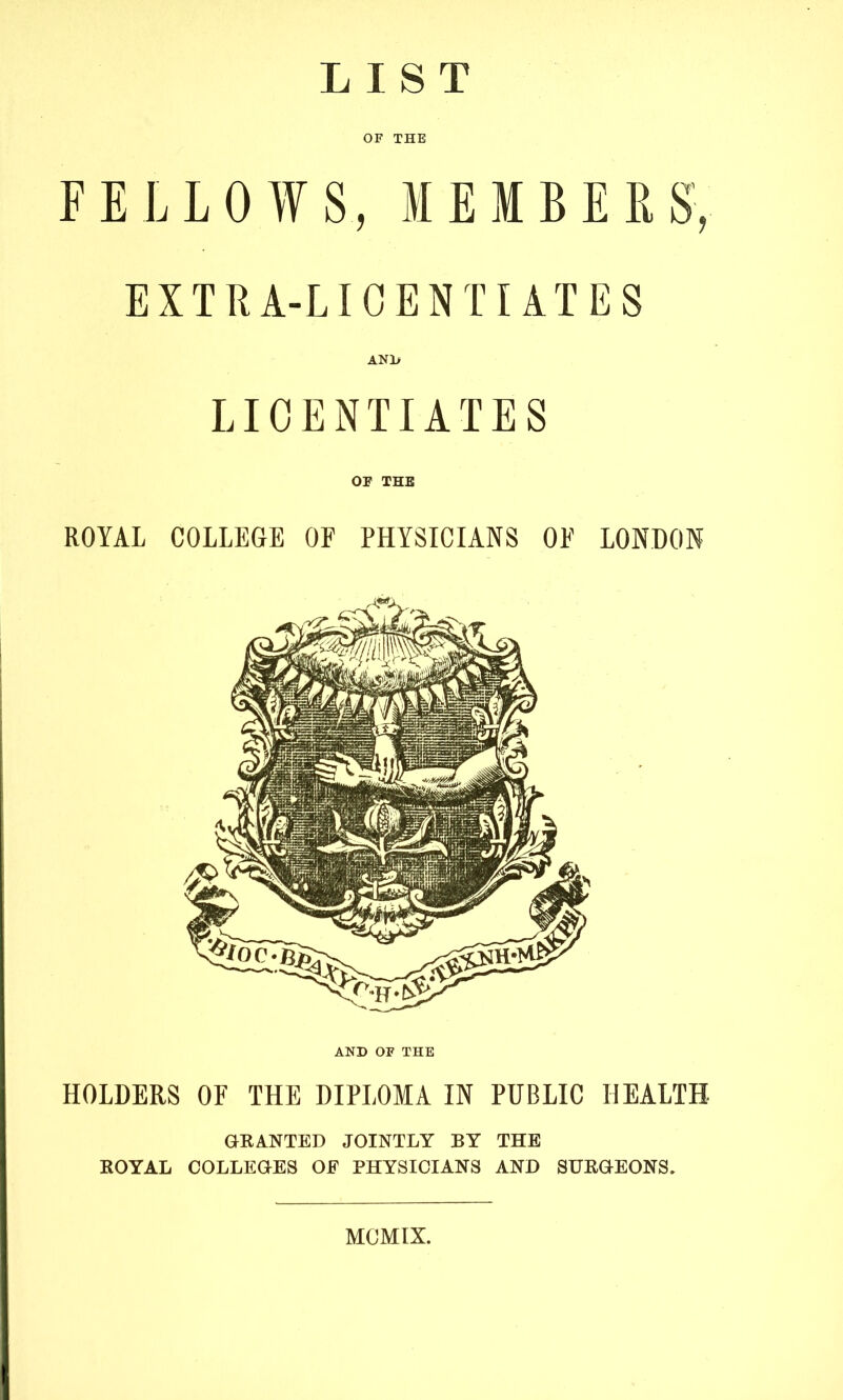 LIST OF THE FELLOWS, MEMBERS, EXTRA-LIOENTI AXES AN1> LICENTIATES OP THE ROYAL COLLEGE OF PHYSICIANS OF LONDON AND OF THE HOLDERS OF THE DIPLOMA IN PUBLIC HEALTH GRANTED JOINTLY BY THE ROYAL COLLEGES OF PHYSICIANS AND SURGEONS. MCMIX.