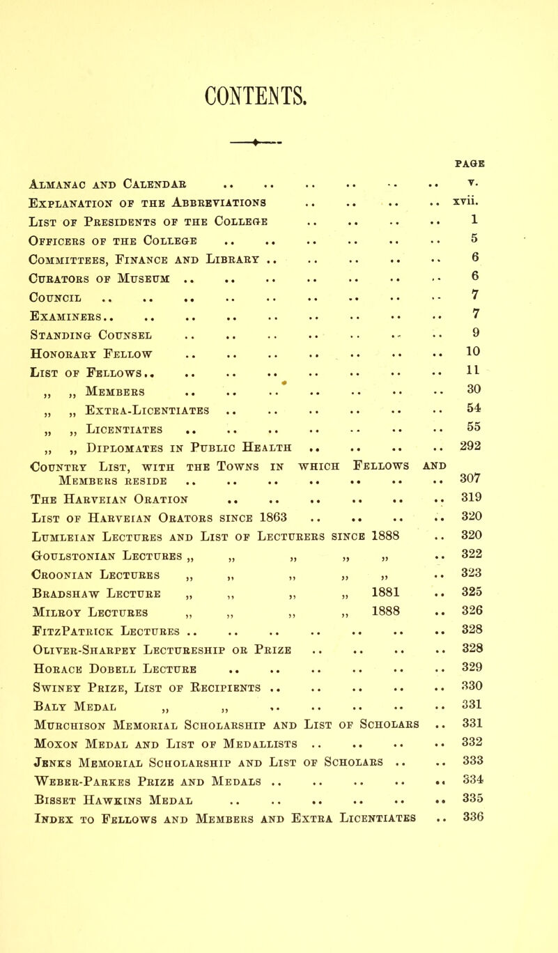 CONTENTS, PAGE Almanac and Calendae .. .. .. .. •. .. v- Explanation of the Abbebviations .. .. .. .. xvii. List of Presidents of the College .. .. .. .. 1 Officers of the College .. .. .. .. .. • • 5 Committees, Finance and Library .. .. .. .. .. 6 Curators of Museum .. .. .. •• 6 Council .. .. .. .. . • • - ^ Examinees .. .. .. •• •• •• 7 Standing Counsel .. .. .. .. .. . - •• 9 Honorary Fellow .. .. .. .. .. •• •• 10 List of Fellows,. .. .. .. •• •• •• •• H „ „ Members .. .. .. .. •• •• •• 30 „ „ Extra-Licentiates .. .. .. .. .. • • 54 „ „ Licentiates .. .. .. .. -- •• •• 55 „ „ Diplomates in Public Health .. .. .. 292 Country List, with the Towns in which Fellows and Members reside The Harveian Oration List of Harveian Orators since 1863 Lumleian Lectures and List of Lecturers since 1888 CrOULSTONIAN LECTURES „ „ „ „ „ Croonian Lectures ,, „ ,, ,, „ Bradshaw Lecture „ ,, ,, „ 1881 Milroy Lectures „ ,, ,, „ 1888 FitzPatrick Lectures .. Oliver-Sharpey Lectureship or Prize Horace Dobell Lecture SwiNEY Prize, List of Eecipients .. Baly Medal „ ,, Murchison Memorial Scholarship and List of Scholars .. Moxon Medal and List of Medallists .. Jbnks Memorial Scholarship and List of Scholars .. Weber-Parkes Prize and Medals .. .. .. .. •• Bisset Hawkins Medal .. .. .. .. .. •• Index to Fellows and Members and Extra Licentiates 307 319 320 320 322 323 325 326 328 328 329 330 331 331 332 333 334 335 336