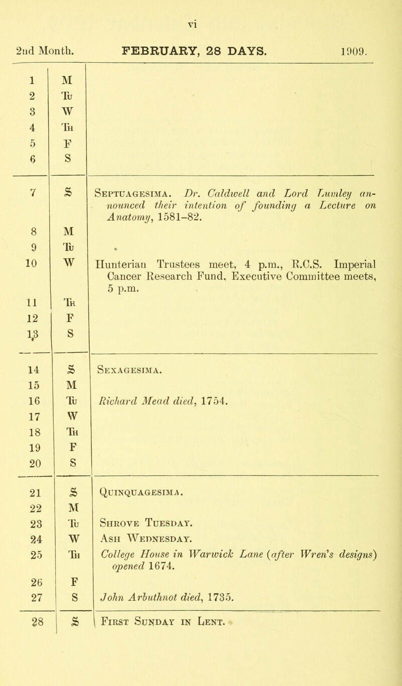 2iid Month. PEBEUARY, 28 DAYS. 1909. 1 2 3 4 5 6 M Tu W Th F S 7 s Septuagesi3IA. Dr. Caldwell and Lord Tjumley an- nounced their intention of founding a Lecture on Anatomy^ 1581-82. 8 M 9 lu • 10 W HunteriaH Trustees meet, 4 p.m., R.C.S. Imperial Cancer Research Fund, Executive Committee meets, 5 p.m. 11 Th 12 F 1.3 S 14 S Sexagesima. 15 M 16 Tu Richard Mead died., 1754. 17 W 18 Th 19 F 20 S 21 QciNQUAGESIMii. 22 M 23 Tu Shrove Tuesday. 24 W Ash Wednesday. 25 Th College House in Warwick Lane {after Wren^s designs) opened 1674. 26 F 27 S John Arhuthnot died., 1735. 28 i First Sunday in Lent.