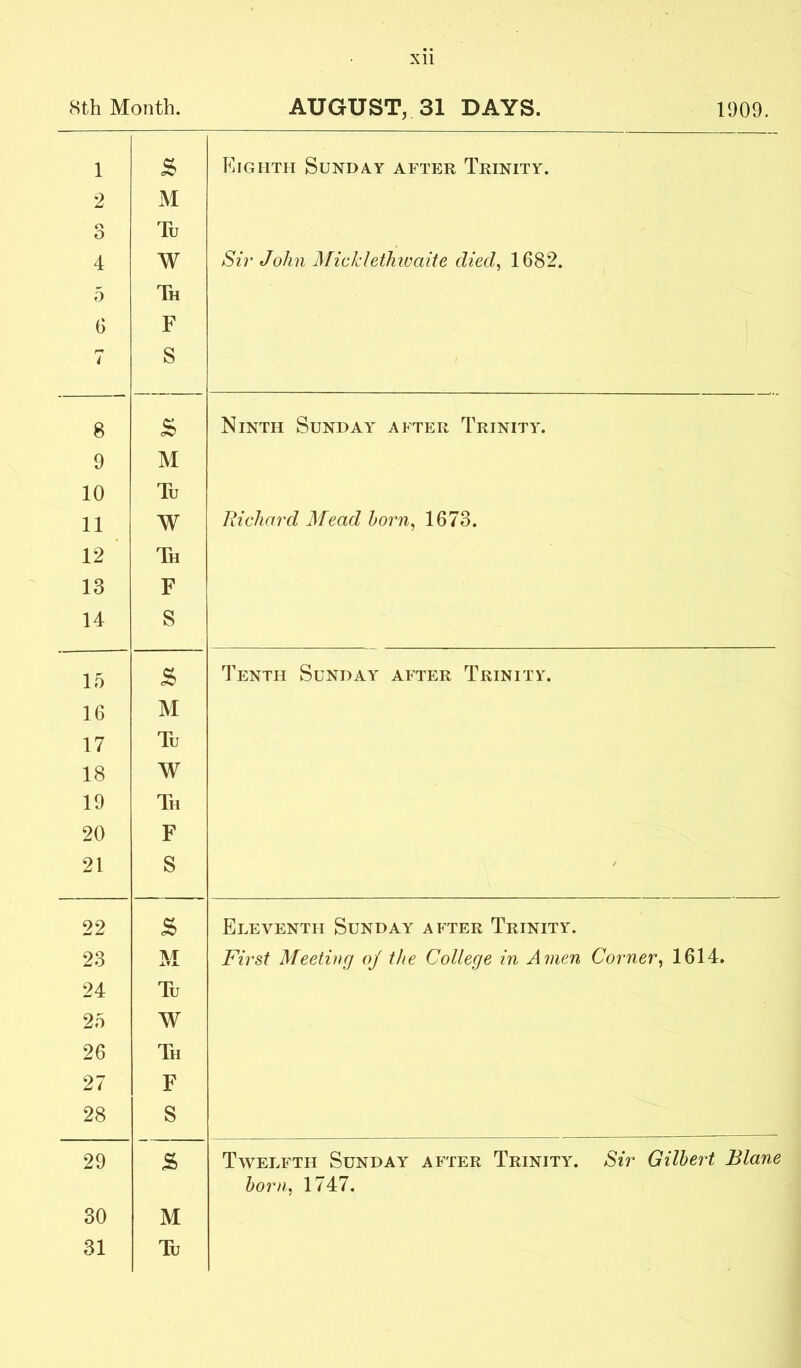 XU 8th Month. AUGUST, 31 DAYS. 1909. 1 2 o O 4 5 6 7 S M Tu W Th F S Eighth Sunday after Trinity. Sir John MickletJnvaite died^ ^ 8 s Ninth Sunday after Trinity. 9 M 10 Tu 11 W Richard Mead horn, 1673. 12 ' Th 13 F 14 S 15 S Tenth Sunday after Trinity. 16 M 17 Tu 18 W 19 Th 20 F 21 S 22 Eleventh Sunday after Trinity. 23 A/r XT-1. First Meeting oj the College in Amen Corner, 1614. 24 Tu 25 W 26 Th 27 F 28 S 29 S Tavelfth Sunday after Trinity. Sir Gilbert Blane horn, 1747. 30 M