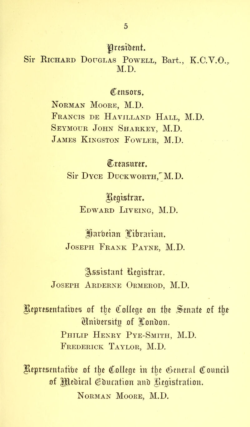 Sir Eichard Dofglas Powell, Bart., K.C.V.O., M.D. Ctitsors* Norman Moore, M.D. Francis de Havilland Hall, M.D. Seymour John Sharkey, M.D. James Kingston Fowler, M.D. Sir Dyce Duckworth,'^M.D. ^ejg:rslra:r^ Edward Liveing, M.D. parbtian librarian♦ Joseph Frank Payne, M.D. §.ssistant Htgistrar. Joseph Arderne Ormerod, M.D. §ltpusmtatbts jof Collegia on iht Satab oi % of l^Ritban. Philip Henry Pye-Smith, M.D. Frederick Taylor, M.D. of College in Ilje (fieiural Couiuil of ®,ebkal ©bnration anb |iegislralion. Norman Moore, M.D.