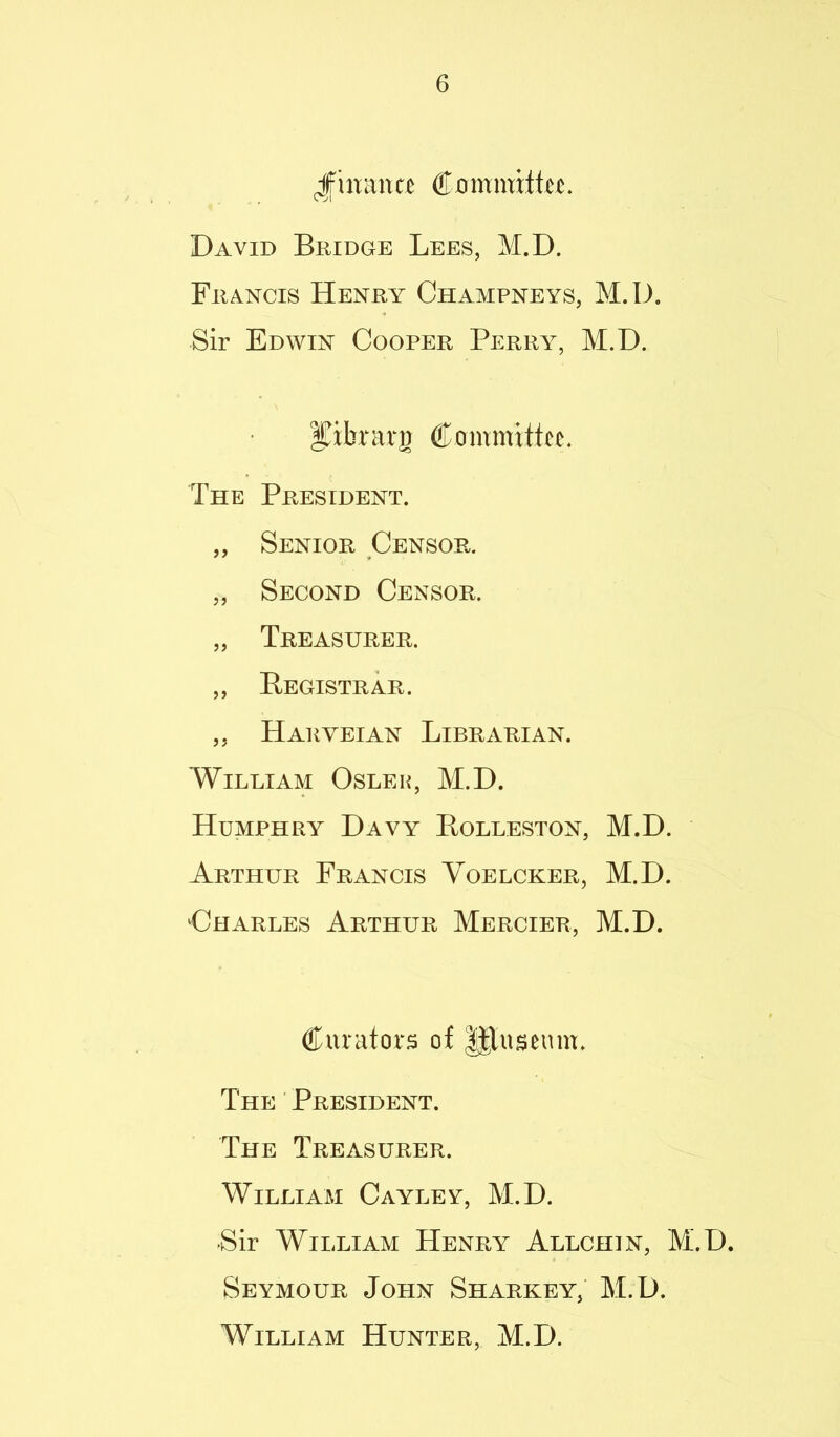 Jfmance David Bridge Lees, M.D. Francis Henry Champneys, M.D. Sir Edwin Cooper Perry, M.D. Iiibrarg Committee. The President. „ Senior Censor. „ Second Censor. „ Treasurer. ,, Registrar. ,, Haryeian Librarian. William Oslek, M.D. Humphry Davy Rolleston, M.D. Arthur Francis Voelcker, M.D. Charles Arthur Mercier, M.D. Curators of ||Iuseum. The President. The Treasurer. William Cayley, M.D. •Sir William Henry Allchin, M.D. Seymour John Sharkey, M.D. ’William Hunter, M.D.