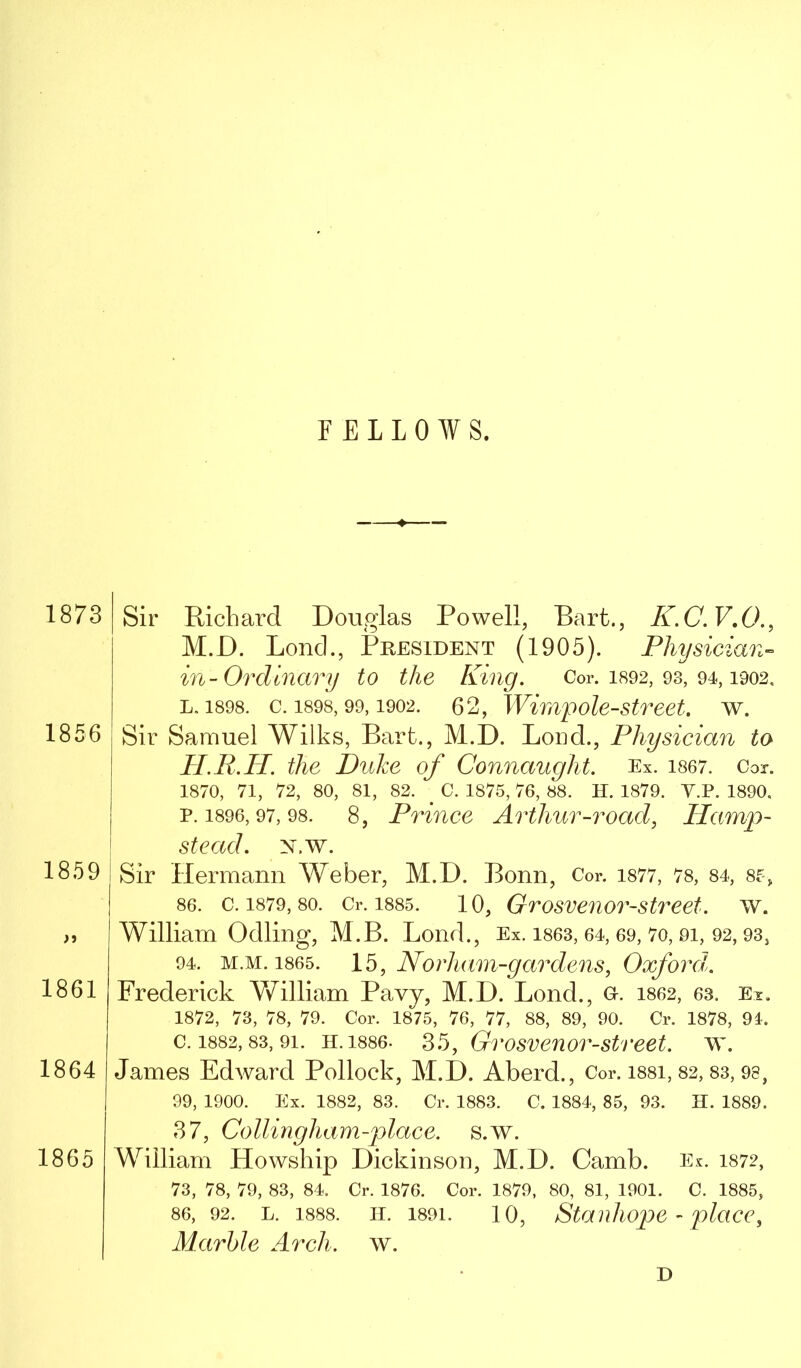 1873 1856 1859 >» 1861 1864 1865 Sir Richard Douglas Powell, Bart., K.C.V,0., M.D. Lond., IPresident (1905). Physician- in-Ordinary to the King. Cor. i892, 93, 94,1902. L. 1898. c. 1898,99,1902. 62, Wimpole-street. w. Sir Samuel Wilks, Bart., M.D. Bond., Physician to H.R.IL the Duke of Connaught. Ex. i867. Cor. 1870, 71, 72, 80, 81, 82. ^ C. 1875, 76, 88. H. 1879. Y.P. 1890. P.1896,97,98. 8, Priuce Arthur-road, Hamp- stead. x.w. Sir Hermann Weber, M.D. Bonn, Cor. i877, 78, 84, 85, 86. c. 1879, 80. Cr. 1885. 10, Grosveuor-street. w. William Odling, M.B. Bond., Ex. i863, 64, 69, 7o, 9i, 92,93, 94. M.M. 1865. 15, Norhiim-garde^is, Oxford. Frederick V/illiam Pavy, M.D. Bond., gi^. 1862, 63. Ex. 1872, 73, 78, 79. Cor. 1875, 76, 77, 88, 89, 90. Cr. 1878, 91. c. 1882,83, 91. H.1886. 35, Grosvenor-strect. w. James Edward Pollock, M.D. Aberd., Cor. i88i, 82, 83, 98, 99, 1900. Ex. 1882, 83. Cr. 1883. C. 1884, 85, 93. H. 1889. 37, Collingham-place. s.w. William Howship Dickinson, M.D. Camb. Ex. 1872, 73, 78, 79, 83, 84. Cr. 1876. Cor. 1879, 80, 81, 1901. C. 1885, 86, 92. L. 1888. H. 1891. 10, Staidiope - j)lacc, Marble Arch. w.