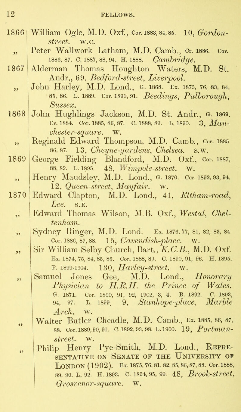 18661 1867 1868 }> 1869 1870 >5 > J 5? >> William Ogle, M.D. Oxf., Cor. isss, 84,85. 10, Gordon- street. w.c. Peter Wall work Latham, M.D. Camb., Cr. i886. Cor. 1886, 87. c. 1887, 88, 94. H. 1888. Cambridge. Alderman Thomas Houghton Waters, M.D. St. Andr,, 69, Bed ford-street, Liverpool. John Harley, M.D. Lend., o. i868. Ex. i875, 76, 83, 84, 85, 86. L. 1889. Cor. 1890,91. Beediugs, Pulhorough, Sussex, John Hughlings Jackson, M.D. St. Andr., a. i869. Cr. 1884. Cor. 1885, 86, 87. C. 1888, 89. L. 1890. 3, MaU- chester-square. w. Reginald Edward Thompson, M.D. Camb., Cor. i885 86,87. 13, Cheyne-gardens, Chelsea, s.w. George Fielding Blandford, M.D. Oxf., Cor. i887, 88, 89. L. 1895. 48, Wimpolc-Street, w. Henry Maudsley, M.D. Lend., o. i87o. Cor. i892,93,94. 12, Queen-street, Mayfair, w. Edward Clapton, M.D. Lond., 41, Eltham-road, Lee. s.E. Edward Thomas Wilson, M.B. Oxf, Westal, Chel- tenham. Sydney Ringer, M.D. Lond. Ex. i876,77, 81, 82, 83, 84. Cor. 1886, 87, 88. lb, Cavendlsh-place. w. Sir William Selby Church, Bart., K.C.B., M.D. Oxf Ex. 1874, 75, 84, 85, 86. Cor. 1888, 89. C. 1890, 91, 96. H. 1895. p. 1899-1904. 130, Harley-Street, w. Samuel Jones Gee, M.D. Bond., Honorary Physician to H.R.H. the Prince of Wales. G. 1871. Cor. 1890, 91, 92, 1902, 3, 4. B. 1892. C. 1893, 94, 97. L. 1899. 9, Stauliopc-place, Marble Arch, ^Y. Walter Butler Cheadle, M.D. Camb., Ex. i885, 86, 87, 88. Cor. 1889,90, 91. C. 1892, 93, 98. L. 1900. 19, PortUian- street, w. Philip Henry Pye-Smith, M.D. Lond., Repre- sentative ON Senate of the University of London (1902). Ex. 1875, 76, 81, 82, 85,86,87, 88. Cor.1888, 89, 90. L. 92. H. 1893. C. 1894, 95, 99. 48, BrOok-Street, Grosvenor-square, w.