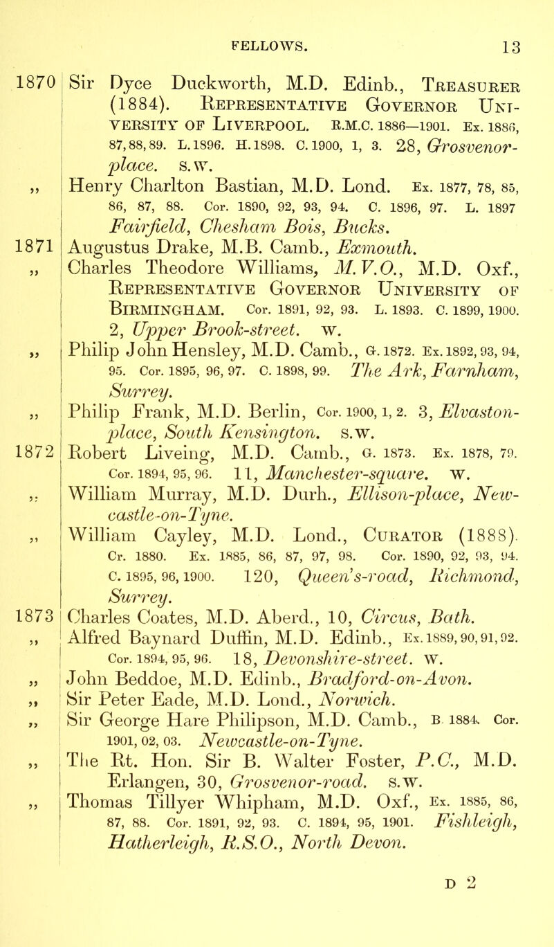 1870 >) 1871 >> Sir Djce Duckworth, M.D. Edinb., Treasurer (1884). Eepresentatiye Governor Uni- versity OF Liverpool, e.m.c. i886—1901. Ex. issg, 87,88,89. L.1896. H.1898. 0.1900, 1, 3. GroSVenO?'- place. s. w. Henry Charlton Bastian, M.D. Bond. Ex. i877, 78, 85, 86, 87, 88. Cor. 1890, 92, 93, 94. 0. 1896, 97. L. 1897 Fairfield, Chesham Bois, Bucks, Augustus Drake, M.B. Camb., Exmouth, Charles Theodore Williams, M.V.O., M.D. Oxf., Representative Governor University of Birmingham. Cor. i89i, 92, 93. l. 1893. c. 1899,1900. 2, Upper Brook-street, w. Philip John Hensley, M.D. Camb., a. 1872. Ex. i892,93, 94, 95. Cor. 1895, 96, 97. c. 1898, 99. The Ark, Famliam, 1872 1873 jj Surrey. Philip Prank, M.D. Berlin, Cor. 1900, i, 2. ^^Elvaston- place. South Kensington, s.w. Robert Liveing, M.D. Camb., o. i873. Ex. i878, 79. Cor. 1894, 95,96. 1\, Mauchester-square, w. William Murray, M.D. Durh., Ellison-place, Neiv- castle-on-Tyne. William Cayley, M.D. Bond., Curator (1888). Cr. 1880. Ex. 1885, 86, 87, 97, 98. Cor. 1890, 92, 93, 94. c. 1895, 96,1900. 120, Queeus-road, Richmond, Charles Coates, M.D. Aberd., 10, Circus, Bath. Alfred Baynard Dullin, M.D. Edinb., Ex.1889,90,91,92. Cor. 1894,95, 96. 18, Devousliire-Street, w. John Beddoe, M.D. Edinb., Bradford-on-Avon. Sir Peter Eade, M.D. Bond., Norwich. Sir George Hare Philipson, M.D. Camb., b. 1884. Cor. 1901,02, 03. Neweastle-on-Tyne. The Rt. Hon. Sir B. Walter Foster, P.C., M.D. Erlangen, 30, Grosvenor-road. s.w. Thomas Tillyer Whipham, M.D. Oxf., Ex. 1885, 86, 87, 88. Cor. 1891, 92, 93. C. 1894, 95, 1901. Eishleigll, Hatherleigh, R.S.O., North Devon. D 2