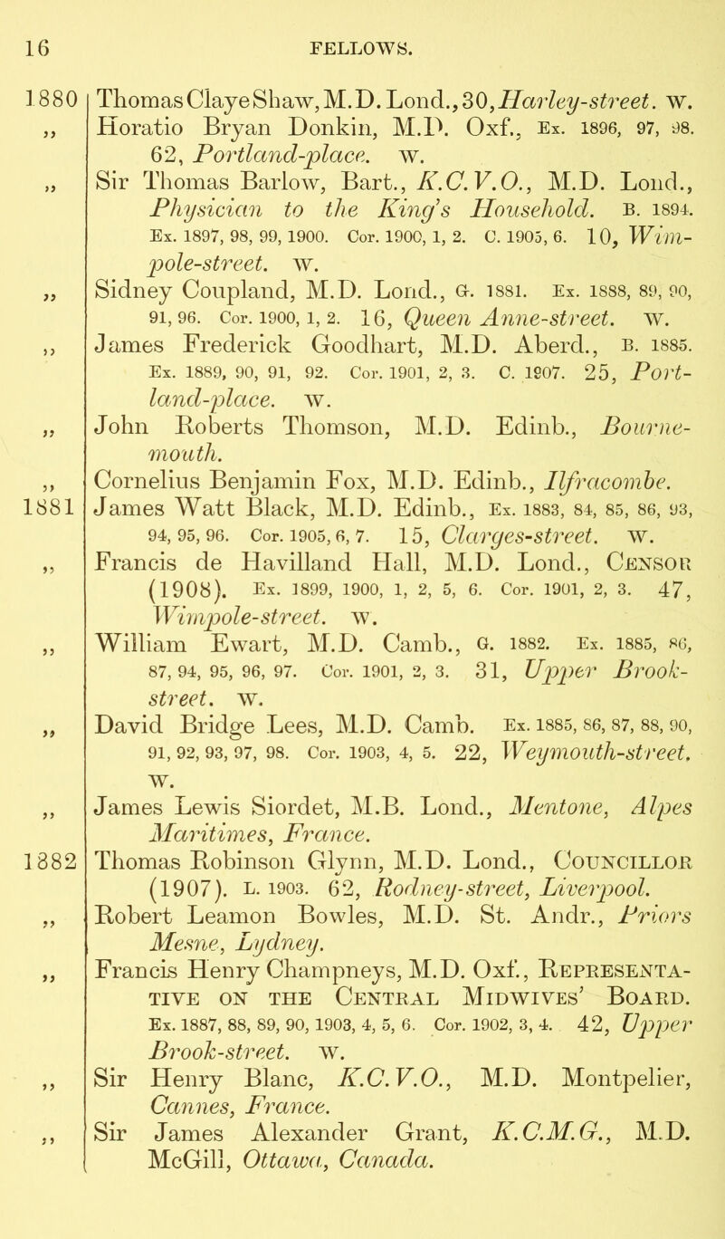 ThomasClayeShaw, M.D. Loud., ^0,Harley-street. w. Horatio Bryan Donkin, M.D. Oxf., Ex. is96, 97, 98. 62, Portland-place. w. Sir Thomas Barlow, Bart., (7. F. 0., M.D. Loud., Physician to the King's Household, b. 189l Ex. 1897, 98, 99, 1900. Cor. 1900, 1, 2. C. 1905, 6. 10,Wim- pole-street. ay. Sidney Coupland, M.D. Loud., o. issi. Ex. iss8, 89, 90, 91,96. Cor. 1900,1, 2. IQ, Quccii Anue-street. ay. James Frederick Goodhart, M.D. Aberd., b. i885. Ex. 1889, 90, 91, 92. Cor. 1901, 2, ,S. C. 1907. 25, Povt- land-ydace. ay. John Roberts Thomson, M.D. Edinb., Bourne- mouth. Cornelius Benjamin Fox, M.D. Edinb., Ilfracombe. James Watt Black, M.D. Edinb., Ex. i883, 84, 85, 86, 93, 94, 95, 96. Cor. 1905,6, 7. 15, Clcirges-street. w. Francis de FlaYilland Hall, M.D. Bond., Censor (1908). Ex. 1899, 1900, 1, 2, 5, 6. Cor. 1901, 2, 3. 47, Wimpole-street, av. William Ewart, M.D. Camb., o. 1882. Ex. i885, 86, 87,94,95,96,97. Cor. 1901, 2, 3. 31, Upper Brook- street. ay. DaYid Bridge Lees, M.D. Camb. Ex. i885, 86,87, 88, 90, 91, 92, 93, 97, 98. Cor. 1903, 4, 5. 22, Weymoutli-street, AY. James Lewis Siordet, M.B. Lond., Mentone, Alpes Maritimes, France. Thomas Robinson Glynn, M.D. Lond., Councillob (1907). L. 1903. Rodney-street, Liverpool. Robert Leamon Bowles, M.D. St. Andr., Priors Mesne, Lydney. Francis Henry Champneys, M.D. Oxf., Representa- TIYE ON THE CENTRAL MiDWIYEs’ BOARD. Ex. 1887, 88, 89, 90, 1903, 4, 5, 6. Cor. 1902, 3, 4. 42, VpiJCT Brooh-street. ay. Sir Henry Blanc, K.C.V.O., M.D. Montpelier, Cannes, France. Sir James Alexander Grant, K.C.M.G., M.D. McGill, Ottawa, Canada.