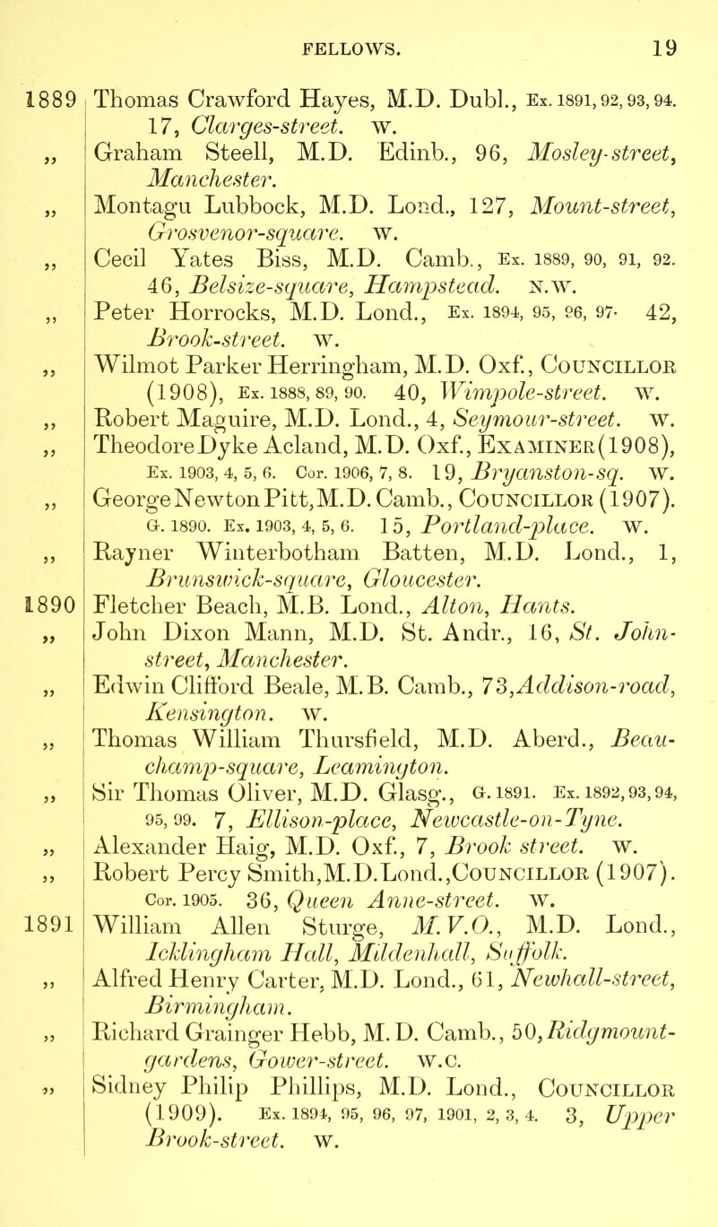 Thomas Crawford Hayes, M.D. Dubl., Ex. i89i,92,93,94, 17, Clarges-street. w. Graham Steell, M.D. Edinb., 96, Mosley ^street, Manchester. Montagu Lubbock, M.D. Loud., 127, Mount-street, Grosvenor-square. w. Cecil Yates Biss, M.D. Camb., Ex. i889, 90, 91, 92. 46, Bel size-square, Hampstead. N.w. Peter Horrocks, M.D. Bond., Ex. i894, 95, 96, 97- 42, Brook-street, w. Wilmot Parker Herringham, M.D. Oxf., Councillor (1908), Ex. 1888,89, 90. 40, Wimpolc-Street, w. Robert Maguire, M.D. Lend., 4, Seymour-street. w. Theodore Dyke Acland, M.D. Oxf, Examiner(1908), Ex. 1903, 4, 5, 6. Cor. 1906, 7, 8. 19, BrycmstOU-Sq. W. George Newton Pitt, M.D. Camb., Councillor (1907). G-. 1890. Ex. 1903, 4, 5, 6. 15, Portland-placc. w. Rayner Winterbotham Batten, M.D. Bond., 1, Brunsivick-square, Gloucester. Fletcher Beach, M.B. Bond., Alton, Hants. John Dixon Mann, M.D. St. Andr., 16, St. John- street, Manchester. Edwin Clifford Beale, M.B. Camb., 73,Addison-road, Kensington, w. Thomas William Thursheld, M.D. Aberd., Bean- champ-square, Leamington. Sir Thomas Oliver, M.D. Glasg., o.i89i. Ex. 1892,93,94, 95,99. 7, Ellison-place, Newcastle-on-Tyne. I Alexander Haig, M.D. Oxf, 7, Brook street, w. Robert Percy Smith,M.D.Bond.,Councillor (1907). Cor. 1905. 36, Queen Anne-street. w. William Allen Sturge, M.V.O., M.D. Bond., Icklingham Hcdl, Mtldenhall, Suffolk. Alfred Henry Carter, M.D. Bond., 61, Newhall-street, Birmingham. i Richard Grainger Hebb, M.D. Camb., b0,Ridgmount- gard.ens, Gower-street. w.c. Sidney Philip Phillips, M.D. Bond., Councillor (1909). Ex. 1894, 95, 96, 97, 1901, 2, 3, 4. 3, Up>J)er Brook-street, w.