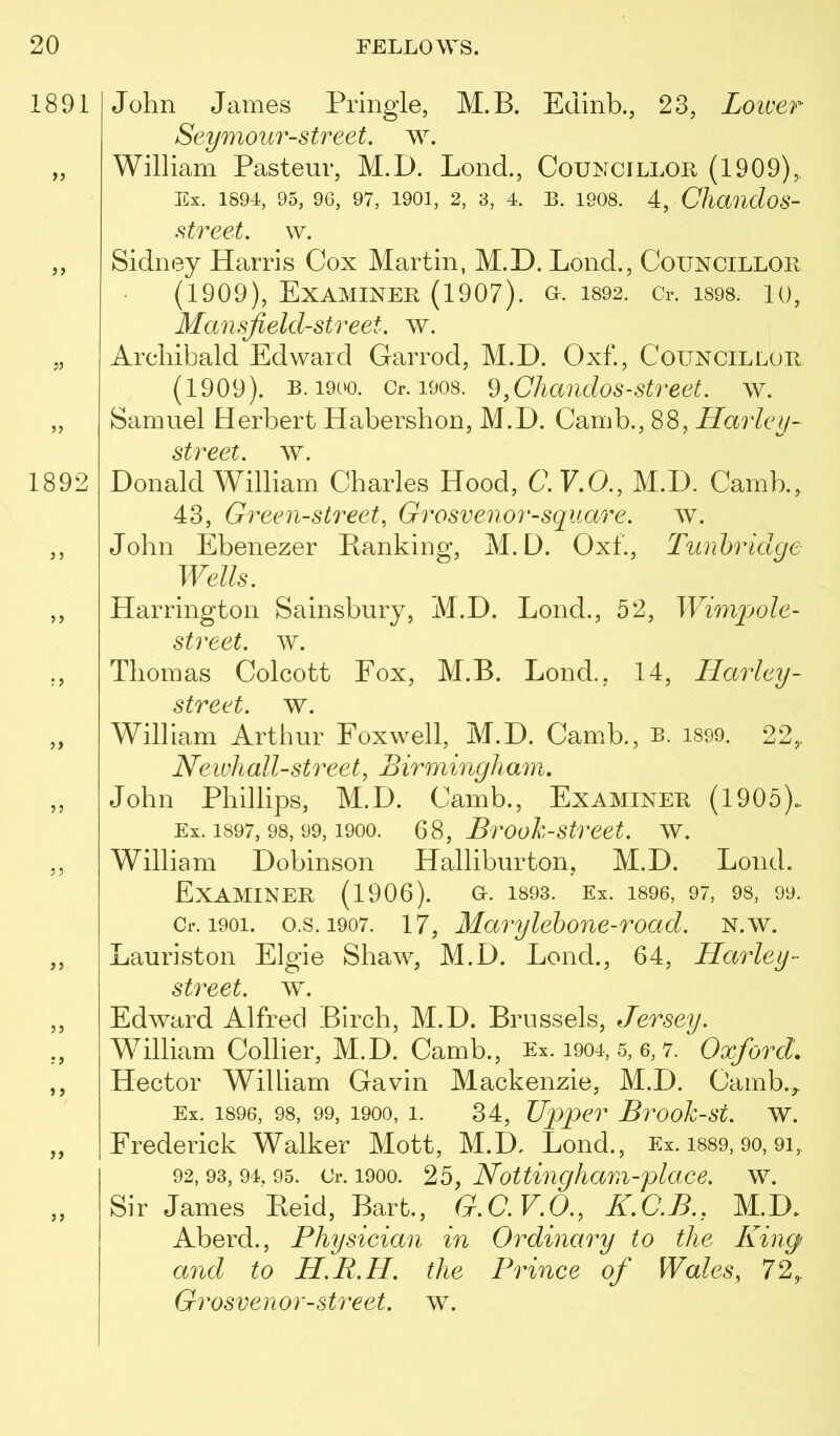 1891 John James Pringle, M.B. Edinb., 23, Lower Seymour-street. w. „ William Pasteur, M.D. Loud., Councillor (1909), Ex. 1894, 95, 96, 97, 1901, 2, 3, 4. B. 1908. 4, Chauclos- street. w. ,, Sidney Harris Cox Martin, M.D. Lond., Councillor (1909), Examiner (1907). o. i892. Cr. i898. lo, Mansjield-street. w. „ Archibald Edward Garrod, M.D. Oxf., Councillor (1909). B. 1900. Cr. 1908. 9.CJiaudos-street. w. „ Samuel Herbert Habershon, M.D. Camb., 88, Harley- street, av. 1892 Donald William Charles Hood, C.V,0., M.D. Camb., 43, Green-street, Grosvenor-square. w. ,, John Ebenezer Ranking, M.D. Oxf., Tunbridge Wells. ,, Harrington Sainsbury, M.D. Lond., 52, Wimpole- street. ^Y. ,, Thomas Colcott Fox, M.B. Lond., 14, Harley- street. w. ,, William Arthur Foxwell, M.D. Camb., b. i899. 22,. Neivliall-street, Birmingham, ,, John Phillips, M.D. Camb., Examiner (1905). Ex. 1897, 98, 99,1900. Brooh-street. w. ,, William Dobinson Halliburton, M.D. Lond. Examiner (1906). o. isos. Ex. isoe, 97, os, 99. Cr. 1901. o.s. 1907. 17, Marylehone-road. n.av. ,, Lauriston Elgie Shaw, M.D. Lond., 64, Harley- street, w. ,, Edward Alfred Birch, M.D. Brussels, Jersey. ,, William Collier, M.D. Camb., Ex. 1904, 5, 6, 7. Oxford. ,, Hector William Gavin Mackenzie, M.D. Camb.,. Ex. 1896, 98, 99, 1900, 1. 34, Upper Brook-st. w. „ Frederick Walker Mott, M.D. Lond., Ex. i889, 9o, 9i, 92, 93, 94, 95. Cr. 1900. 25, Nottingliam-place. w. ,, Sir James Reid, Bart., G.C.V.O., K.C.B., M.D. Aberd., Physician in Ordinary to the King and to H.R.H. the Prince of Wales, 72,. Grosvenor-street, w.