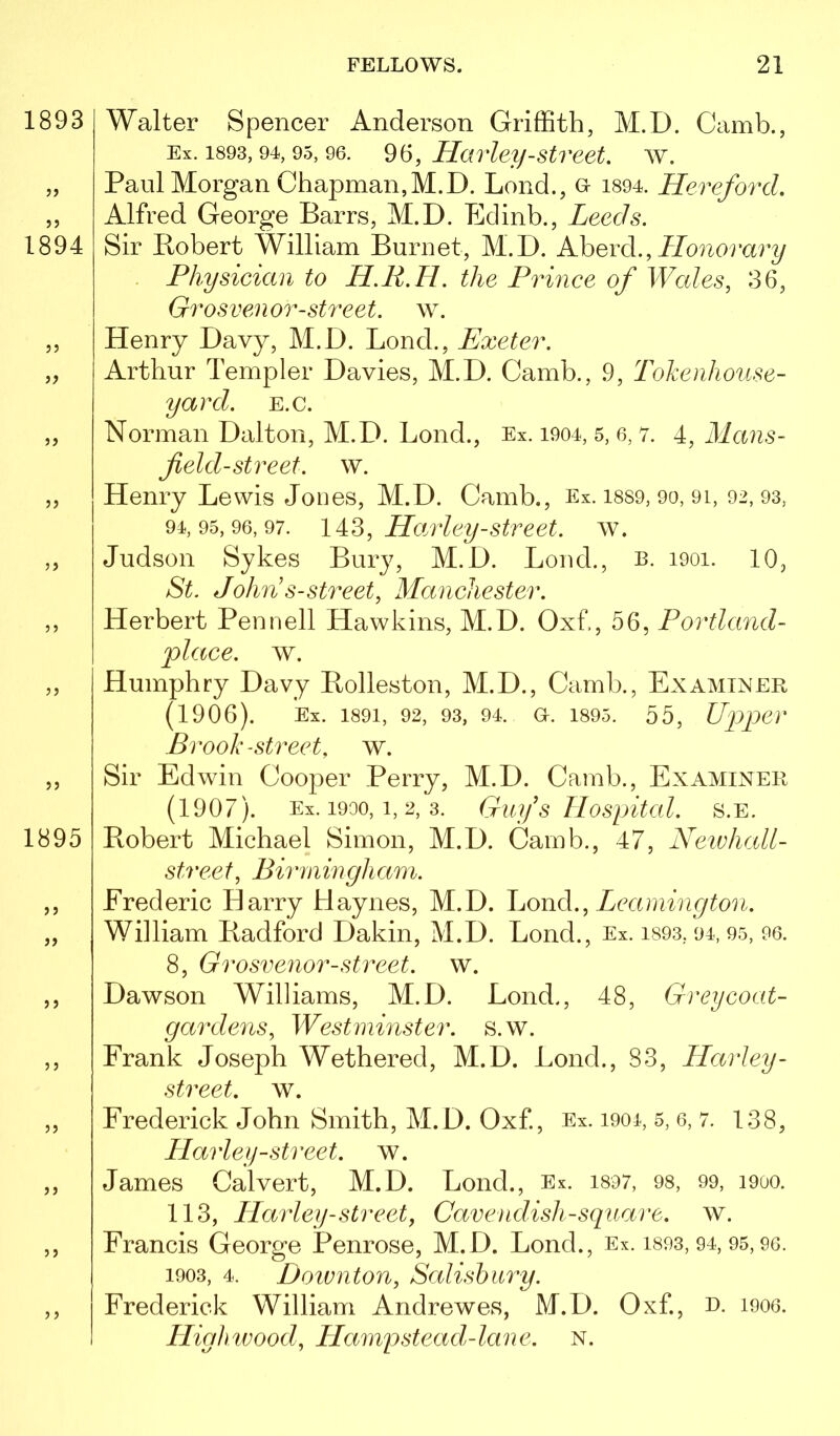 Walter Spencer Anderson Griffith, M.D. Camb., Ex. 1893,94, 95, 96. 96, Havleij-Street, w. Paul Morgan Chapman,M.D. Loud., o i894. Hereford. Alfred George Barrs, M.D. Eclinb., Leeds. Sir Bobert William Burnet, M.D. AhevA., Honorary Physician to H.R.H. the Prince of Wales, 36, Grosvenor-street, w. Henry Davy, M.D. Bond., Exeter. Arthur Templer Davies, M.D. Camb., 9, Tohenhouse- yard. e.c. Norman Dalton, M.D. Bond., Ex. i904, 5, 6, 7. 4, Mans- field-street. w. Henry Bewis Jones, M.D. Camb., Ex. i889, 9o, 9i, 92,93, 94,95,96,97. Hajvley-Street, w. Judson Sykes Bury, M.D. Bond., b. 1901. 10, St. John s-street, Manchester. Herbert Pennell Hawkins, M.D. Oxf, 56, Portland- place. w. Humphry Davy Rolleston, M.D., Camb., Examiner (1906). Ex. 1891, 92, 93, 94. a. 1895. 55, Up)per Brook-street, w. Sir Edwin Cooper Perry, M.D. Camb., Examiner (1907). Ex. 1900,1, 2, 3. Guy s Hospital, s.e. Robert Michael Simon, M.D. Camb., 47, Neivhall- street, Birmingham. Frederic Harry Haynes, M.D. LonA., Leamington. William Radford Dakin, M.D. Bond., Ex. i893, 94, 95, 96. 8, Grosvenor-street. w. Dawson Williams, M.D. Bond., 48, Greycoat- gardens, Westminster, s.w. Frank Joseph Wethered, M.D. Bond., 83, Harley- street, w. Frederick John Smith, M.D. Oxf, Ex. i904, 5, 6, 7. 138, Plarley-street, w. James Calvert, M.D. Bond., Ex. i897, 98, 99, 1900. 113, Harley-street, Cavendish-square, w. Francis George Penrose, M.D. Bond., Ex. 1893,94,95,90. 1903, 4. Doivnton, Salishiiry. Frederick William Andrewes, M.D. Oxf., R. i9oo. Llighwood, Hampstead-lane. n.