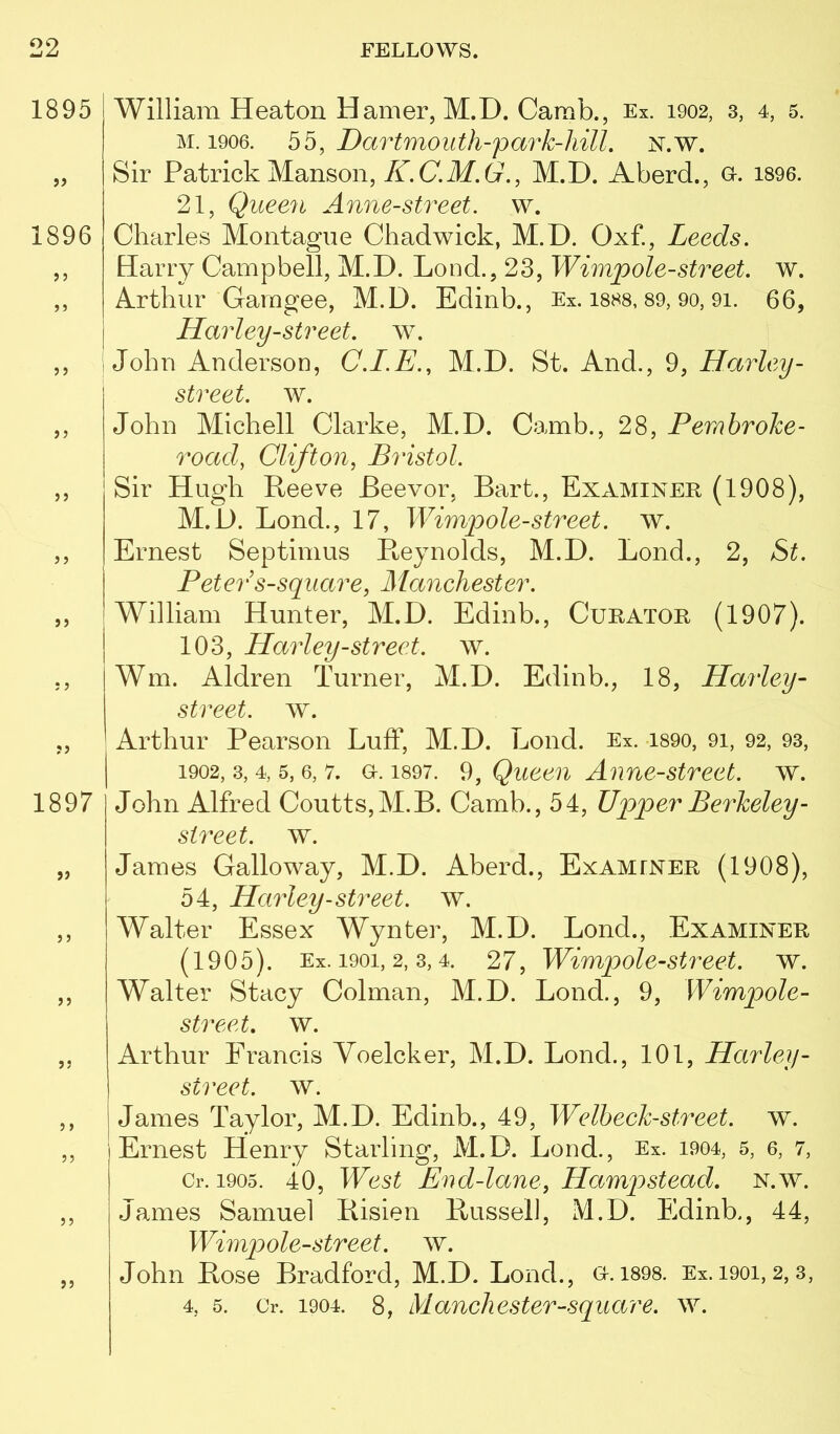 1895 1896 j > >5 1897 J J J) William Heaton Hamer, M.D. Camb., Ex. 1902, 3, 4, 5. M. 1906. Dartmouth-f ark-hill, N.w. Sir Patrick Manson, ^.(7.il/.6r., M.D. Aberd., o. 1896. 21, Queen Anne-street. w. Charles Montague Chadwick, M.D. Oxf., Leeds. Hariy Campbell, M.D. Loud., 23, Wimpole-street, w. Arthur Gamgee, M.D. Edinb., Ex. I888, 89, 90, 91. 66, Haidey-street, w. 1 John Anderson, M.D. St. And., 9, Harley- street. w. John Michell Clarke, M.D. Camb., 28, Pembroke- road, Clifton, Bristol. Sir Hugh Reeve Beevor, Bart., Examiner (1908), M.D. Bond., 17, Wimpole-street. w. Ernest Septimus Reynolds, M.D. Bond., 2, St. Peter s-sqiiare, Manchester. William Hunter, M.D. Edinb., Curator (1907). 103, Harley-street, w. Win. Aldren Turner, M.D. Edinb., 18, Harley- street. w. Arthur Pearson Buff, M.D. Bond. Ex. i89o, 91, 92, 93, 1902, 3, 4, 5, 6, 7. a. 1897. 9, Quccu Anue-strect. w. John Alfred Coutts,M.B. Camb., 54, Upper Berkeley- street, w. James Galloway, M.D. Aberd., Examiner (1908), 54, Harley-street, w. Walter Essex Wynter, M.D. Bond., Examiner (1905). Ex. 1901, 2, 3,4. 27, Wimpole-street. w. Walter Stacy Colman, M.D. Bond., 9, Wimpole- street. w. Arthur Francis Voelcker, M.D. Bond., 101, Harley- street, w. James Taylor, M.D. Edinb., 49, Welheck-street. w. Ernest Henry Starling, M.D. Bond., Ex. 1904, 5, 6, 7, Cr. 1905. 40, West End-lane, Hampstead, n.w. James Samuel Risien Russel], M.D. Edinb., 44, Wimpole-street. w. John Rose Bradford, M.D. Bond., o.i898. Ex. 1901,2,3, 4, 5. Or. 1904. 8, Manchester-square, w.