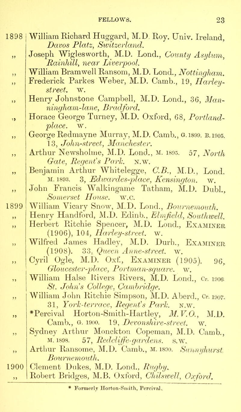1898 1899 j j 1900 William Richard Huggard, M.D. Roy. Univ. Ireland, Davos Platz, Switzerland. Joseph Wiglesworth, M.D. Lond., County Asylum, Rainhill, near Liverpool. William Bramwell Ransom. M.D. Lond., Nottingham, Frederick Parkes Weber, M.D. Camb., 19, Harley- street, w. Henry Johnstone Campbell, M.D. Lond., 36, Man- ningham-lane, Bradford. Horace George Turney, M.D. Oxford, 68, Portland- place, w. George Redmayne Murray, M.D. Camb., G. i899. B.i905. 1 3, John-street, Manchester. Arthur Newsholme, M.D. Lond., m. i895. 57, North Gate, Regent's Park. n.w. Benjamin Arthur Whitelegge, C.B., M.D., Lond. M. 1893. 3, Bd.ivardes-place, Kensington, w. John Francis Walkingame Tatham, M.D. Dubl., Somerset House, w.c. William Vicary Snow, M.D. Lond., Bournemouth. Henry Handford, M.D. Edinb., Elmfield, Southwell. Herbert Ritchie Spencer, M.D. Lond., Examiner (1906), 104, Harley-street, w. Wilfred James Hadley, M.D. Durb., Examine]^ (1908). 33, Queen Anne-street. w. Cyril Ogle, M.D. Oxf., Examiner (1905). 96,. Gloucester-plaee, Portman-square. w. William Halse Rivers Rivers, M.D. Lond., Cr. i906- St. Johns College, Cambridge. William John Ritchie Simpson, M.D. Aberd., Cr. i9or.. 31, York-terrace, Regent's Park. n.w. *Percival Horton-Smith-Hartley, M.V.O., M.D. Camb., G. 1900. 19, Devonshire-street, w. Sydney Arthur Monckton Copeman, M.D. Camb., M. 1898. bl, Redclijfe-gar dens. s.w. Arthur Ransome, M.D. Camb., m. i800. Sunnyhurst Bournemouth. Clement Dukes, M.D. Lond., Rugby. Robert Bridges, M.B. Oxford, Chilsivell, Oxford. * Formerly Horton-Smith, Percival..