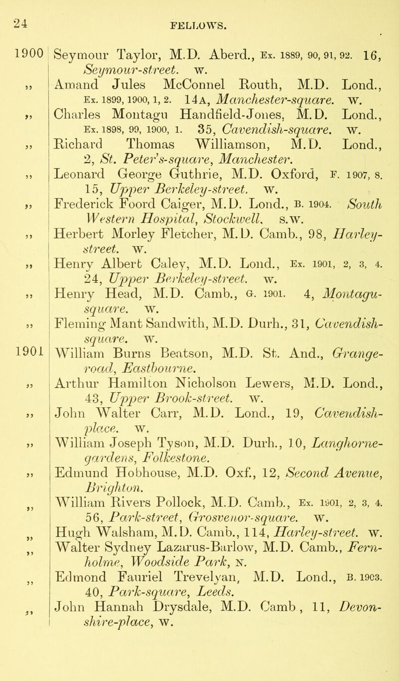 1900 3 J >3 ?3 1901 33 33 33 33 33 33 ;33 Seymour Taylor, M.D. Aberd., Ex. 1889, 90, 9i, 92. 16, Seymour-street, w. Amand Jules McConnel Routh, M.D. Loud., Ex. 1899,1900,1, 2. IAk, Manchester-Square, w. Charles Montagu Handheld-Jones. M.D. Lend., Ex. 1898, 99, 1900, 1. 35, Caveudisli-square. w. Richard Thomas Williamson, M.D. Lond., 2, St. Peter s-square, Manchester. Leonard George Guthrie, M.D. Oxford, f. 1907, 8. I 15, U]ji)er Berkeley-street, w. I Frederick Foord Caiger, M.D. Lond., b. 1904. South I Western Hospital, Stockwell. s.w. ‘ Herbert Morley Fletcher, M. D. Camb., 98, Harley- I street, w. I Henry Albert Caley, M.D. Lond., Ex. 1901, 2, 3, 4. i 24, Upper Berkeley-street, w. i Henry Head, M.D. Camb., o. 1901. 4, Montagu- \ square, w. j Fleming Mant Sandwith, M.D. Durh., 31, Cavendish- ' square, w. William Burns Beatson, M.D. St. And., Grange- road, Eastbourne. Arthur Hamilton Nicholson Lowers, M.D. Lond., 43, Upper Brook-street, w. John Walter Carr, M.D. Lond., 19, Cavendish- place. w. William Joseph Tyson, M.D. Durh., 10, Langhorne- gardens, Folkestone. Edmund Hobhouse, M.D. Oxf., 12, Second Avenue, Brighton. William Rivers Pollock, M.D. Camb., Ex. 1901, 2, 3, 4. 56, Park-street, Grosvenor-square, w. Hugh Walsham, M.D. Camb., 114, Harley-street, w. W^alter Sydney Lazarus-Barlow, M.D. Camb., Fern- holme, Woodside Park, n. Edmond Fauriel Trevelyan, M.D. Lond., b. i903. 40, Park-square, Leeds. John Hannah Drysdale, M.D. Camb, 11, Devon- I shire-place, w.