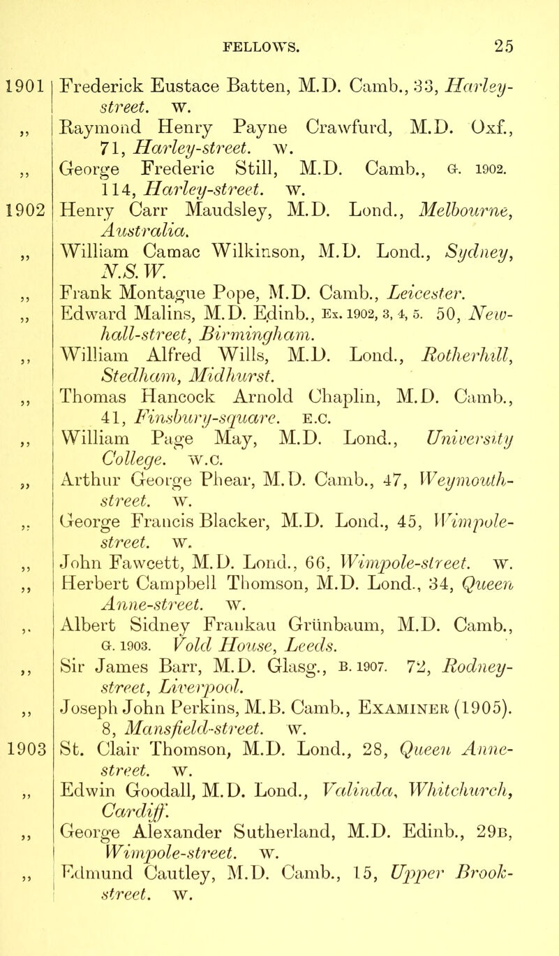 1901 1902 3i 1903 Frederick Eustace Batten, M.D. Camb., 33, Harley- street, w. Baymoiid Henry Payne Crawfurd, M.D. Oxf., 71, Harley-street, w. George Frederic Still, M.D. Camb., o. 1902. \1 A:, Harley-street, w. Henry Carr Maudsley, M.D. Lend., Melbourne, Australia, William Camac Wilkinson, M.D. Bond., Sydney, N,S, W, Frank Montague Pope, M.D. Camb., Leicester. Edward Malins, M.D. Edinb., Ex. 1902, 3, 4, 5. 50, New- hall-street, Birmingham. William Alfred Wills, M.D. Bond., Rotherliill, Stedham, Midhurst. Thomas Hancock Arnold Chaplin, M.D. Camb., 41, Finsbury-square. E.c. William Page May, M.D. Bond., University College, w.c. Arthur George Phear, M.D. Camb., 47, Weymouth- street. w. George Francis Blacker, M.D. Bond., 45, Wimpole- street. w. John Fawcett, M.D. Bond., 66, Wimpole-slreet. w. Herbert Campbell Thomson, M.D. Bond., 34, Queen Anne-street. w. Albert Sidney Fraukau Griinbaum, M.D. Camb., G-. 1903. Void House, Leeds. Sir James Barr, M.D. Glasg., b. 1907. 72, Rodney- street, Liverpool. Joseph John Perkins, M.B. Camb., Examiner (1905). 8, Mans field-street, w. St. Clair Thomson, M.D. Bond., 28, Queen Anne- street. w. Edwin Goodall, M.D. Bond., Valinda, Whitchurch, Cardiff. George Alexander Sutherland, M.D. Edinb., 29b, Wimpale-street, w. ; Edmund Cautley, M.D. Camb., 15, Up)per Brook- ' street, w.