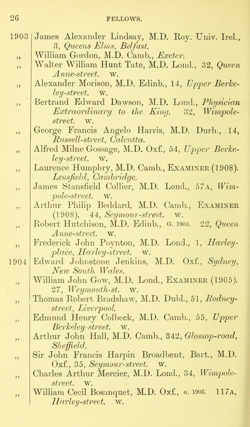 1903 J) 5? JJ 55 5 J 55 5’ 55 1904 5 5 5 5 55 55 55 55 55 James Alexander Lindsay, M.D. Roy. Univ. Irel.y 3, Queens Elms, Belfast. William Gordon, M.D. Camb., Exeter. Walter William Hunt Tate, M.D. Lond., 32, Queen Anne-street. w. Alexander Morison, M.D. Edinb., 14, Upper Berhe- ley-street, w. Bertrand Edward Dawson, M.D. Lond., Physician Extraordinary to the King. 32, Wimpole- street. w. George Francis Angelo Harris, M.D. Durli., . 14, Russell-street, Calcutta. Alfred Milne Gossage, M.D. Oxf, 54, Upper Berke- ley-street, w. Laurence Humphry, M.D. Camb., Examiner (1908). Lensfield, Camibridge. James Stansfield Collier, M.D. Lond., 57a, Wim- pole-street. w. Arthur Philip Beddard, M.D. Camb., Examiner (1908). 44, Seymour-street, w. Robert Hutchison, M.D. Edinb., o. i904. 22, Queen Anne-street. w. Frederick John Poynton, M.D. Lond,, 1, Harley- place, Harley-street, w. I Edward Johnstone Jenkins, M.D. Oxf, Sydney, Neiu South Wales. William John Gow, M.D. Lond., Examiner (1905). 27, Weymouth-st. w. Thomas Robert Bradshaw, M.D. Dubl., 51, Rodney- street, Liverpool. Edmund Henry Colbeck, M.D. Camb., 55, Upper Berkeley-street, w. Arthur John Hall, M.D. Camb., 342, Glossop-road, Sheffield. Sir John Francis Harpin Broadbent, Bart., M.D. Oxf., 35, Seymour-street, w. Charles Arthur Mercier, M.D. Lond., 34, Wimpole- street, w. \ William Cecil Bosanquet, M.D. Oxf, g. i905. 117a, Harley-street. w.