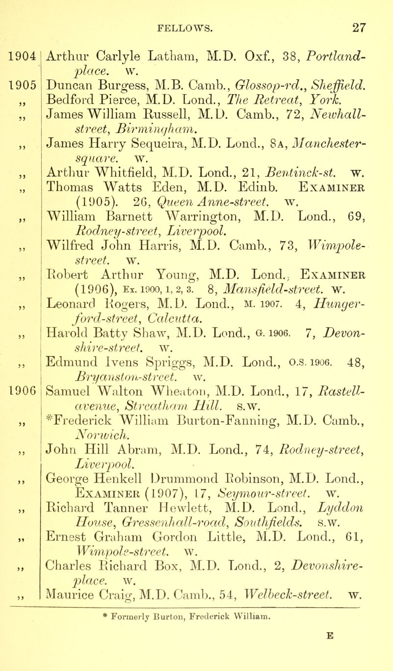 1904 1905 55 55 55 55 55 55 1906 55 55 5 5 Arthur Carlyle Latham, M.D. Oxf., 38, Portland- place, w. Duncan Burgess, M.B. Camh., Glossop-rd,, Sheffield. Bedford Pierce, M.D. Bond., The Retreat, York. James William Russell, M.D. Camb., 72, Neivhall- street, Birmingham. Janies Harry Sequeira, M.D. Lend., 8a, Manehester- sqnare. w. Artliur Whitfield, M.D. Bond., 21, Bentmck-st. w. Thomas Watts Eden, M.D. Edinb. Examiner (1905). 2(S, Queen Anne-street. w, William Barnett Warrington, M.D. Bond., 69, Rodney-street, Liverpool. Wilfred John Harris, M.D. Camb., 73, Wimp)ole- street. w. Robert Arthur Young, M.D. Bond.; Examiner (1906), Ex. 1900,1,2, 3. Mans field-street, w. Leonard Rogers, M.D. Bond., m. i907. 4, Hunger- ford-street, Calc^itta. Harold Batty Shaw, M.D. Bond., o. i906. 7, Devon- shire-street. w. Edmund Ivens Spriggs, M.D. Bond., o.s. i906. 48, BryansUru-street, w. Samuel Walton Wheaton, M.D. Bond., 17, Rastell- avenue, Streatharn Hill. s.w. ^'Erederick William Burton-Eanning, M.D. Camb., Norivich. John Hill Abram, M.D. Bond., 74, Rodney-street, Liverpool. George Henkell Drummond Eobinson, M.D. Bond., Examiner (1907), 17, Seymour-street, w. Richard Tanner Hewlett, M.D. Bond., Lyddon House, Gressenh all-road, Southfields. s.w. Ernest Graham Gordon Little, M.D. Bond., 61, Wimpol e-street, w. Charles Richard Box, M.D. Bond., 2, Devonshire- 2)lace. w. Maurice Craig, M.D. Camb., 54, Welheck-street, w. Formerly Burton, Frederick William. E