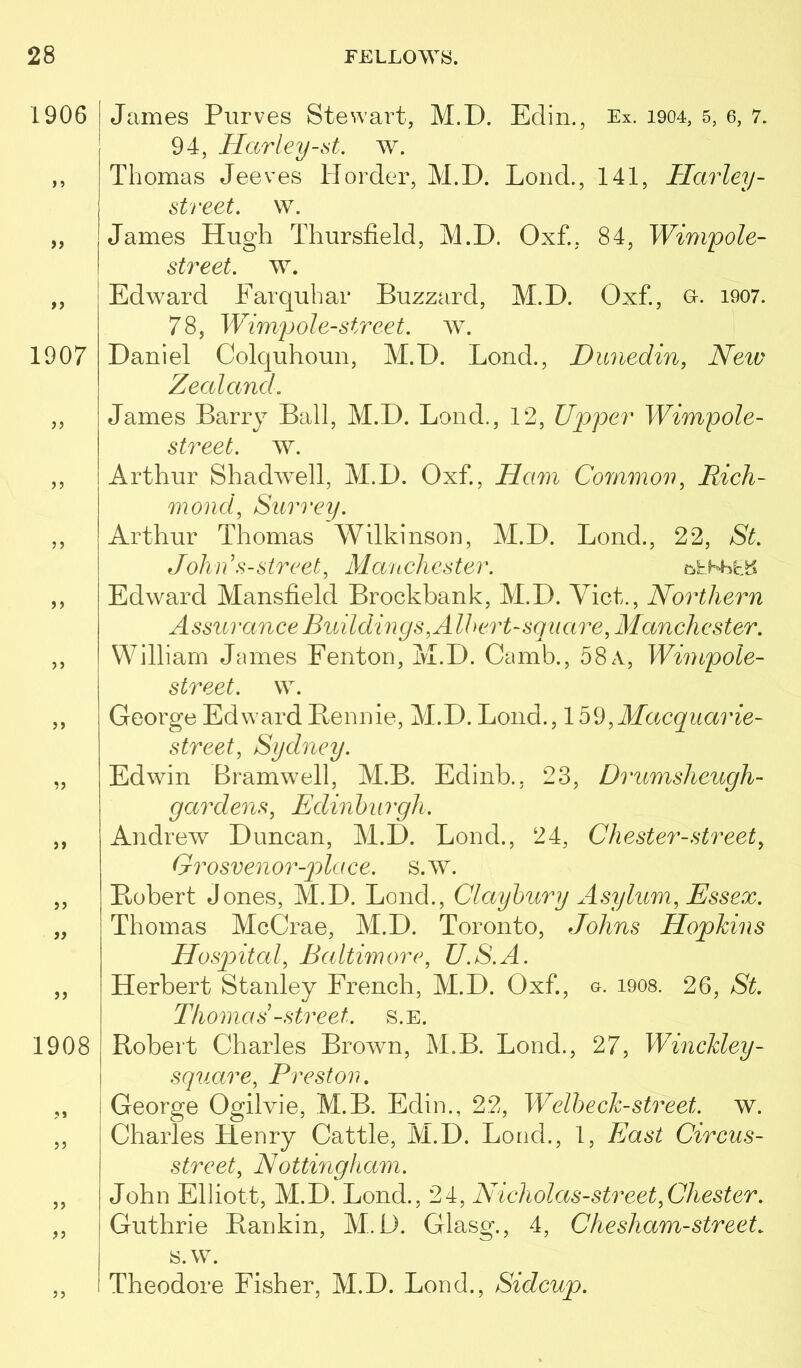 James Purves Stewart, M.D. Edin., Ex. 1904, 5, 6, 7. 94, Harley-st. w. Thomas Jeeves H order, M.D. Lond., 141, Harley- street, w. James Hug’h Thursfield, M.D. Oxf., 84, Wimpole- street. w. Edward Earqubar Buzzard, M.D. Oxf., o. 1907. 78, Wimjjole-street, w. Daniel Colquhoun, M.D. Bond., Dunedin, Neiv Zecdand. James Barry Ball, M.D. Bond., 12, Upper Wimpole- street. w. Arthur Shadwell, M.D. Oxf, Ham Common, Rich- mond, Stiro'ei/. Arthur Thomas Wilkinson, M.D. Bond., 22, St. John s-street, Manchester. Edward Mansfield Brockbank, M.D. Viet., Northern Assurance Buildings, Albert-square, Manchester. William James Fenton, ivI.D. Camb., 58 a, Wimpole- street. w. George Edward Bennie, M.D. Bond., ,Macquarie- street, Sydney. Edwin Bramwell, M.B. Edinb., 23, Drumsheugh- gardens, Edinburgh. Andrew Duncan, M.D. Bond., 24, Chester-street, Grosvenor-p)lace. s.w. Bobert Jones, M.D. Bond., Claybury Asylum, Essex. Thomas McCrae, M.D. Toronto, Johns Hopkins Hosp>ital, Baltimore, U.S.A. Bierbert Stanley French, M.D. Oxf, a. 1908. 26, St. Thomas -street, s.e. Bobert Charles Brown, M.B. Bond., 27, Winckley- I square, Preston. George Ogilvie, M.B. Edin., 22, Welheck-street. w. Charles Henry Cattle, M.D. Bond., 1, East Circus- street, N ottingham. John Elliott, M.D. Bond., 24, Nicholas-street,Chester. Guthrie Bankin, M.D. Glasg., 4, Che sham-street. s.w. Theodore Fisher, M.D. Bond., Sidcup.