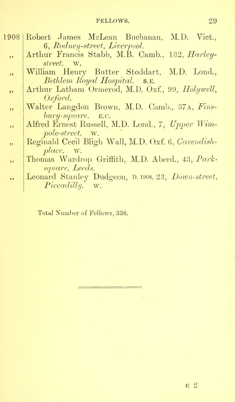 1908 j j )> j j >) »j Robert James McLean Buchanan, M. D. Viet., 6, Rodneij-street, Liverpool. Arthur Francis Stabb, M.B. Camb., 132, Harley- sireet. w. William Henry Butter Stoddart, M.D. Bond., Bethlew. Royal Hospital, s.e. Arthur Latham Ormerod, M.D. Oxf., 99, Holywell, Oxford. Walter Langdon Brown, M.D. Camb., 37a, Fins- bury-scpiare. E.C. Alfred Ernest Russell, M.D. Lond., 7, Upper Wim- pole-street. w. Reginald Cecil Bligh Wall, M.D. Oxf. 6, Cavendish- place. w. Thomas Wardrop Griffith, M.D. Aberd., 43, Pai'h- scpiare, Leeds. Leonard Stanley Dudgeon, o. i9os, 23, Down-street, Piccadilly, w. Total Number of Fellows, 338.