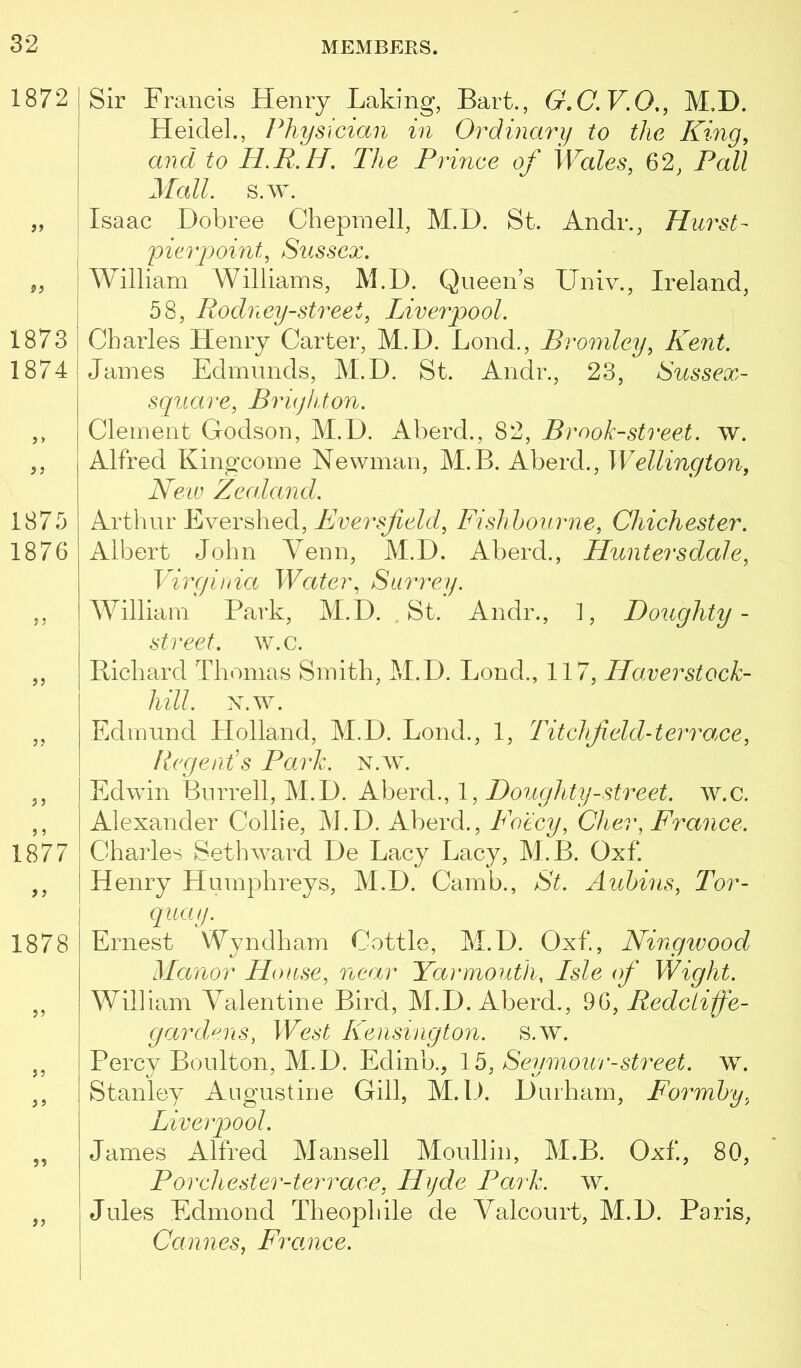 1872 1873 1874 j > 1875 1876 >5 3 J 1877 9 ) 1878 J3 99 99 99 I Sir Francis Henry Laking, Bart., G»C.V.O,, M.D. Heidel., Physician in Ordinary to the King, and to The Prince of Wales, 62, Fall I JIall. s.w. I Isaac Dobree Chepniell, M.D. St. Andr., Hurst- I y)ierpoint, Sussex. I William Williams, M.D. Queens Univ., Ireland, 58, Rodney-street, Liverpool. Charles Henry Carter, M.D. Loud,, Bromley, Kent. James Edmunds, M.D. St. Andr., 23, Sussex- square, BriqlUon. Clement Godson, M.D. Aberd., 82, Brook-street, w. Alfred Kingcome Newman, M.B. Aberd., Wellington, New Zealand. Arthur Evershed, Eversfield, Fishhourne, Chichester. Albert John Venn, M.D. Aberd., Huntersdale, Virginia Water, Sur'rey, William Park, M.D. .St. Andr., 1, Doughty- street, w.c. Richard Thomas Smith, M.D. Bond., 117, Haverstock- hill. Edmund Holland, M.D. Bond., 1, Titchfield-terrace, llegenTs Park. N.w. Edwin Burrell, M.D. Aberd., 1, Doughty-street, w.c. Alexander Collie, j\BD. Aberd., Foecy, Cher, France. Charles Setliward De Bacy Bacy, M.B. Oxf. Henry Humphreys, M.D. Camb., St. Aubins, Tor- I quay. Ernest Wyndham Cottle, M.D. Oxf., Ningivood Manor House, near Yarmouth, Isle of Wight. William Valentine Bird, M.D. Aberd., ^6, Redctiffe- gardens, West Kensington, s.w. I Percy Boulton, M.D. Edinb., 15, Seymour-street, w. Stanley Augustine Gill, M.D. Durham, Formhy, Liverpool. I James Alfred Mansell Moullin, M.B. Oxf., 80, ' Porchester-terrace, Hyde Park. w. I Jules Edmond Theophile de Yalcourt, M.D. Paris, Cannes, France.