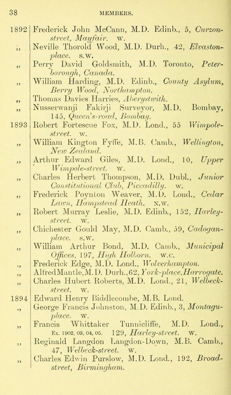 1892 >5 f9 1893 5> > J >> >? 1894 Frederick John McCann, M.D. Edinb., 5, Curzon- street, Mayfair, w. Neville Thorold Wood, M.D. Dnrh., 42, Elvaston- place, s.w. Perry David Goldsmith, M.D. Toronto, Peter- borough, Canada. William Harding, M.D. Edinb., County Asylum,. Berry Wood, Northampton. Thomas Davies Harries, Aherystivith. Nusserwanji Fakirji Surveyor, M.D. Bombay, 145, Queen s-road, Bombay. Robert Fortescne Fox, M.D. Bond., 55 Wimpole- street, w. William Kington FyfFe, M.B. (yamb., Wellington, New Zealand. Arthur Edward Giles, M.D. Loud., 10, Upper Wimpole-street, w. Charles Herbert Thompson, M.D. Dubl., Junior Constitutional Club, Piccadilly. w. Frederick Poynlon Weaver, M.D. Loud., Cedar Lawn, Hampstead Heath, x.w. Robert Murray Leslie, M.D. Edinb., 152, Harley- street. w. Chichester Gould May, M.D. Camb., 59, Cadogan- place. s.w. William Arthur Bond, M.D. Camb., Municipal Offices, 197, High Holborn. w.c. Frederick Edge, M.D. Bond., Wolverhampton. AlfredMantle,M.D. Durh.,62, Yorh-place,Harrogate, Charles Hubert Roberts, M.D. Bond., 21, WePoecU street, w. Edward Henry Biddlecomhe, M.B. Bond. George Francis Johnston, M.D. Edinb., 3, Montagu- place, w. Francis Whittaker Tunnicliffe, M.D. Bond., Ex. 1902, 03, 04, 05. Harley Street. w\ Reginald Langdon Bangdon-Down, M.B. Camb., 47, Welbeckstreet. w. Charles Edwin Purslow, M.D. Bond., 192, Broad- street, Birmingham.