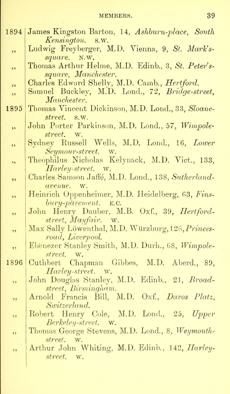 1894 }» 1895 y> ■)) )) 1896 ■55 James Kingston Bartoii; 14, Ashhurn-place, South Kensington, s.w. Ludwig Freyberger, M.D. Vienna, 9, St. Marie s- square, N.w. Thomas Arthur Helme, M.D. Edinb., 3, St. Peter s- square, Mayichester. Charles Edward Shelly, M.D. Camb., Hertford. Samuel Buckley, M.D. Bond., 72, Bridge-street, Manchester. Thomas Vincent Dickinson, M.D. Bond., 33, Sloane- street. s.w. John Porter Parkinson, M.D. Lond., 57, Wimpole- street, ^Y. Sydney Bussell Wells, M.D. Bond., 16, Lower Seymour-street. w. Theophilus Nicholas Kelynack, M.D. Viet., 133, Harley-street, w. Charles Samson Jaffe, M.D. Bond., 138, Sutherland- aveiiue. w. Heinrich Oppenheimer, M.D. Heidelberg, 63, Fins- bury-pavement. E.C. John Henry Dauber, M.B. Oxf., 39, Hertford- street, Mayfair, w. Max Sally Lowenthal, M.D. Wurzburg, 126, road, lAverpool. Ebenezer Stanley Smith, M.D. Durh., 68, Wimpole- street. \v. Cuthbert Chapman Gibbes, M.D. Aberd., 89, Harley-street, w. John Douglas Stanley, M.D. Edinb., 21, Broad- street, Birn} ingha m. Arnold Francis Bill, M.D. Oxf., Davos Platz, Switzerland. Ptobert Henry Cole, M.D. Bond., 25, Upper Berkeley-street, w. Thomas George Stevens, M.D. Bond., 8, Weymouth- street. w. I Arthur John Whiting, M.D. Edinb., 142, Harley- street. w.