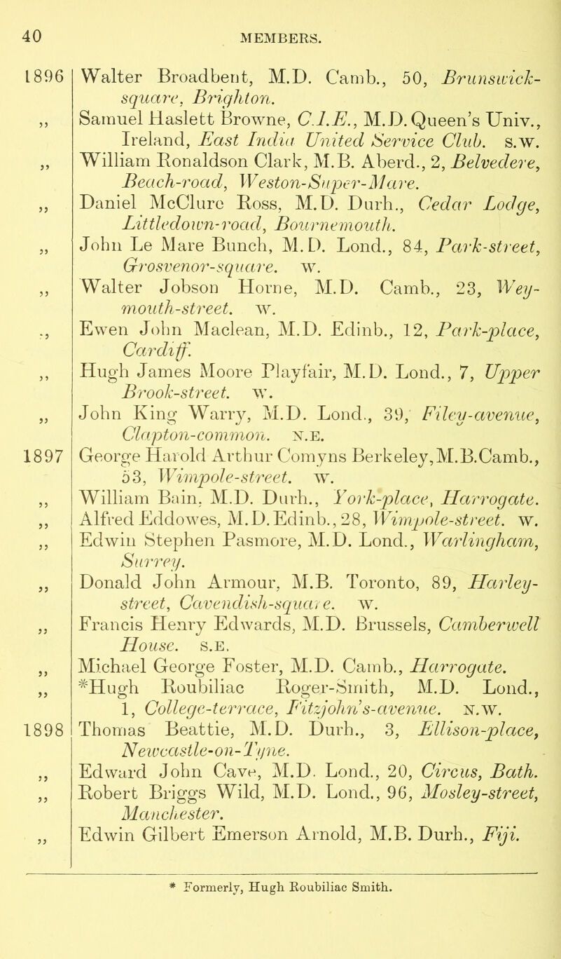 1896 1897 )> )} 5? 1898 5 J 5> Walter Broadbent, M.D. Camb., bO, Brunsivich- squarc, Brighton. Samuel Haslett Browne, CJ.E., M.D. Queen’s Univ., Ireland, Bast India United Service Chib. s.w. William Eonaldson Clark, M.B. Aberd., 2, Belvedere, Beach-road, Weston-Super-Mare. Daniel McClure Boss, M.D. Durh., Cedar Lodge, Little down-road, Bournemouth. John Le Mare Bunch, M.D. Bond., 84, Park-street, Grosvenor-square, Walter Jobson Horne, M.D. Camb., 23, Weij- mouth-street, w. Ewen John Maclean, M.D. Edinb., 12, Park-place, Cardiff. Hugh James Moore Playfair, M.D. Loud., 7, Upper Brook-street, w. John King Wariy, M.D. Bond., 39,' Filey-avenue, Clapton-common, n.e. George Harold Arthur Corny ns Berkeley, M.B. Camb., o3, Wimpole-street, w. William Bain, M.D. Durh., York-place, Harrogate. AlfredEddowes, M.D.Edinb.,28, Wimpole-street. w. Edwin Stephen Pasmore, M.D. Bond., Warlingham, Surrey. Donald John Armour, M.B. Toronto, 89, Harley- street, Cavendish-square. w. Francis Henry Edwards, M.D. Brussels, Camberwell House. s.E. Michael George Foster, M.D. Camb., Harrogate. ^Hugh Poubiliac Poger-Smith, M.D. Bond., 1, College-terrace, L'itzjohn s-avenue, n.w. Thomas Beattie, M.D. Durh., 3, Ellison-place, New castle-on-Tyne. Edward John Cave, M.D. Bond., 20, Circus, Bath. Pobert Briggs Wild, M.D. Bond., 96, Mosley-street, Manchester. Edwin Gilbert Emerson Arnold, M.B. Durh., Fiji. * Formerly, Hugh Roubiliac Smith.