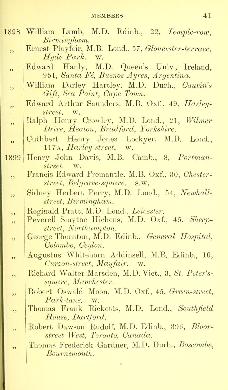 1898 5) 55 •5 55 1899 55 55 5 5 55 55 55 55 55 55 55 55 William Lamb, M.D. Edinb., 22, Tem'plc-row^ Birmingham. Ernest Playfair, M.B. Lend., 57, Gloucester-terrace, Hijde Park. w. Edward Hanly, M.D. Queen’s Univ., Ireland, 951, Santa Fe, Buenos Ayres, Argentina. William Darley Hartley, M.D. Durh., Caitvins Gift, Sea Point, Cape Town. Edward Arthur Saunders, M.B. Oxf, 49, Harley- street, w, Ralph Henry Crowley, M.D. Bond., 21, Wihner Drive, Heaton, Bradford, Yorkshire. Cuthbert Henry Jones Lockyer, M.D. Bond., 117 a, Harley-street, w. Henry John Davis, M.B. Camb., 8, Portman- street. w. Francis Edward Fi’emantle, M.B. Oxf., 30, Chester- street, Bel grave-square, s.w. Sidney Herbert Perry, M.D. Bond., 54, Neivhall- street, Birmingham. Pteginald Pratt, M.D. Loud., Leicester. Peverell Smythe Hichens, M.D. Oxf, 45, Sheep- street, Y orthampton. George Thornton, M.D. Edinb., General Hospital, Colomho, Ceylon. Augustus Whitehorn Addinsell, M.B. Edinb., 10, Curzon-street, Mayfarr. av. Ptichard Walter Marsden, M.D. Viet., 3, St. Petei'^^s- square, Manchester. Robert Oswald Moon, M.D. Oxf, 45, Green-street, Park-lane. w. Thomas Frank Ricketts, M.D. Bond., Southfeld House, Dartford. Robert Dawson Rudolf, M.D. Edinb., 390, Bloor- street West, Toronto, Canada. Thomas Frederick Gardner, M.D. Durh., Boscombe, Bournemouth.