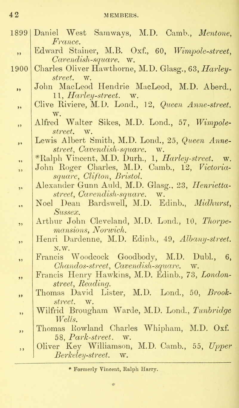 1899 1900 >> }» ?) )> >> j > Daniel West Samways, M.D. Camh., Mentone, France. Edward Stainer, M.B. Oxf., 60, Wimpole-street, Cavendish-square, w. Charles Oliver Hawthorne, M.D. Glasg., 63, Harley- street, w. John MacLeod Hendrie MacLeod, M.D. Aberd., 11, Harley-street, w. Clive Riviere, M.D. Lend., 12, Queen Anne-sireet. w. Alfred Walter Sikes, M.D. Lend., 57, Wimpole- street. w. Lewis Albert Smith, M.D. Lend., 25, Queen Anne- street, Cavendish-square, w. ^Ilalph Vincent, M.D. Durh., 1, Harley-street, w. John Roger Charles, M.D. Camb., 12, Victoria- square, Clifton, Bristol. Alexander Gunn Anld, M.D. Glasg., 23, Henrietta- street, Cavendish-square, w. Noel Dean Bards well, M.D. Edinb., Midhurst, Sussex. Arthur John Cleveland, M.D. Loud., 10, Thorpe- mansions, Norwich. Henri Dardenne, M.D. Edinb., 49, Albany-street. N.W. Francis Woodcock Goodbodj, M.D. Dubl., 6, Chandos-street, Cavendish-square, w. Francis Henry Hawkins, M.D. Edinb., 73, London- street, Readmg. Thomas David Lister, M.D. Lend., 50, Brook- street. w. Wilfrid Brougham Warde, M.D. Lond., Tunbridge Wells. Thomas Howland Charles Whipham, M.D. Oxf 58, Park-street, w. Oliver Key Williamson, M.D. Camb., 55, Upper Berkeley-street. w. Formerly Vincent, Kalph Harry.